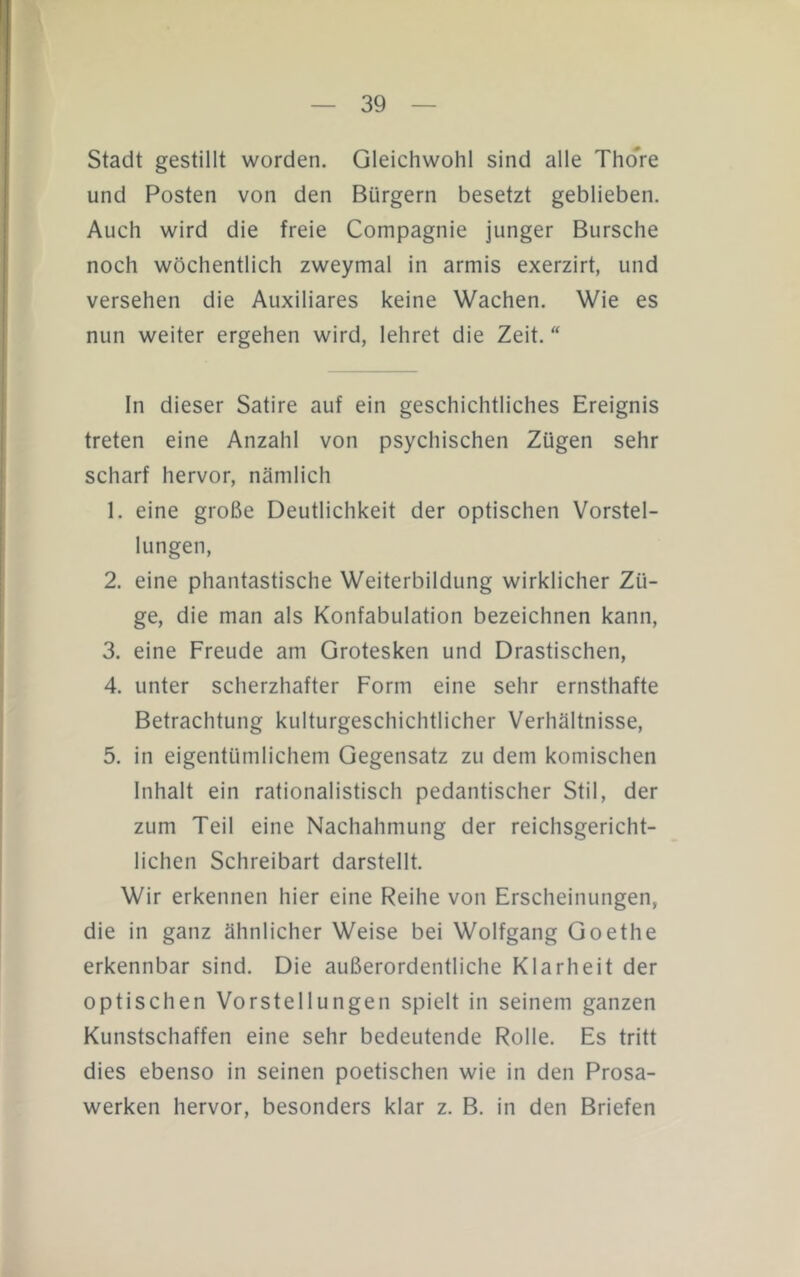 Stadt gestillt worden. Gleichwohl sind alle Thore und Posten von den Bürgern besetzt geblieben. Auch wird die freie Compagnie junger Bursche noch wöchentlich zweymal in armis exerzirt, und versehen die Auxiliäres keine Wachen. Wie es nun weiter ergehen wird, lehret die Zeit. In dieser Satire auf ein geschichtliches Ereignis treten eine Anzahl von psychischen Zügen sehr scharf hervor, nämlich 1. eine große Deutlichkeit der optischen Vorstel- lungen, 2. eine phantastische Weiterbildung wirklicher Zü- ge, die man als Konfabulation bezeichnen kann, 3. eine Freude am Grotesken und Drastischen, 4. unter scherzhafter Form eine sehr ernsthafte Betrachtung kulturgeschichtlicher Verhältnisse, 5. in eigentümlichem Gegensatz zu dem komischen Inhalt ein rationalistisch pedantischer Stil, der zum Teil eine Nachahmung der reichsgericht- lichen Schreibart darstellt. Wir erkennen hier eine Reihe von Erscheinungen, die in ganz ähnlicher Weise bei Wolfgang Goethe erkennbar sind. Die außerordentliche Klarheit der optischen Vorstellungen spielt in seinem ganzen Kunstschaffen eine sehr bedeutende Rolle. Es tritt dies ebenso in seinen poetischen wie in den Prosa- werken hervor, besonders klar z. B. in den Briefen