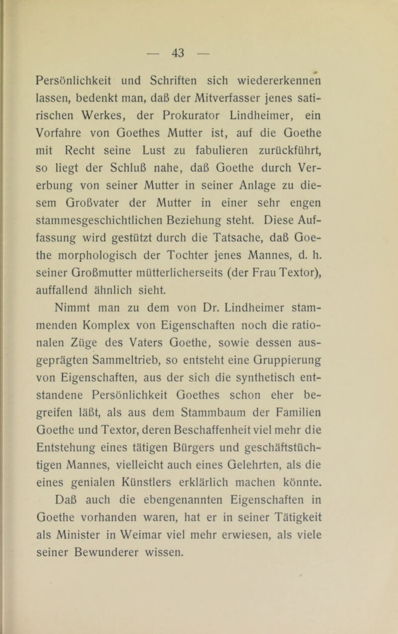 Persönlichkeit und Schriften sich wiedererkennen lassen, bedenkt man, daß der Mitverfasser jenes sati- rischen Werkes, der Prokurator Lindheimer, ein Vorfahre von Goethes Mutter ist, auf die Goethe mit Recht seine Lust zu fabulieren zurückführt, so liegt der Schluß nahe, daß Goethe durch Ver- erbung von seiner Mutter in seiner Anlage zu die- sem Großvater der Mutter in einer sehr engen stammesgeschichtlichen Beziehung steht. Diese Auf- fassung wird gestützt durch die Tatsache, daß Goe- the morphologisch der Tochter jenes Mannes, d. h. seiner Großmutter mütterlicherseits (der Frau Textor), auffallend ähnlich sieht. Nimmt man zu dem von Dr. Lindheimer stam- menden Komplex von Eigenschaften noch die ratio- nalen Züge des Vaters Goethe, sowie dessen aus- geprägten Sammeltrieb, so entsteht eine Gruppierung von Eigenschaften, aus der sich die synthetisch ent- standene Persönlichkeit Goethes schon eher be- greifen läßt, als aus dem Stammbaum der Familien Goethe und Textor, deren Beschaffenheit viel mehr die Entstehung eines tätigen Bürgers und geschäftstüch- tigen Mannes, vielleicht auch eines Gelehrten, als die eines genialen Künstlers erklärlich machen könnte. Daß auch die ebengenannten Eigenschaften in Goethe vorhanden waren, hat er in seiner Tätigkeit als Minister in Weimar viel mehr erwiesen, als viele seiner Bewunderer wissen.