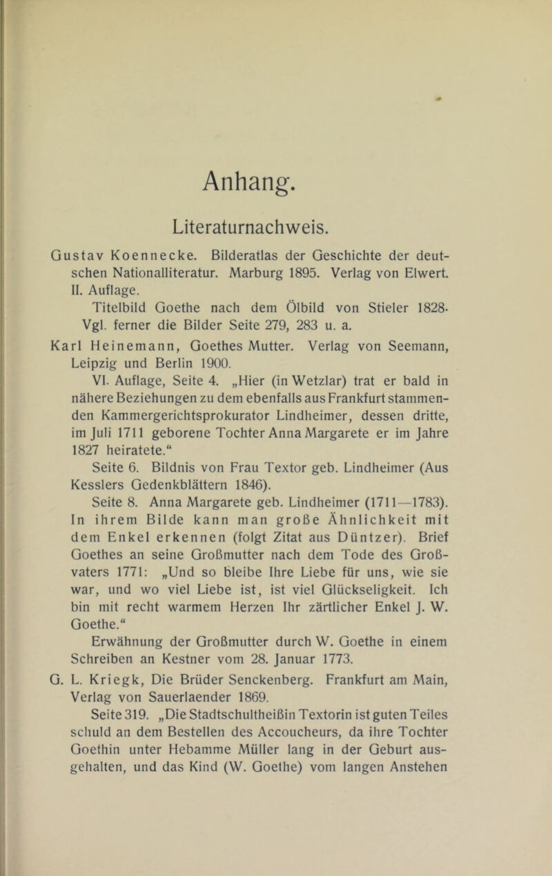 Anhang. Literaturnachweis. Gustav Koennecke. Bilderatlas der Geschichte der deut- schen Nationalliteratur. Marburg 1895. Verlag von Eiwert. 11. Auflage. Titelbild Goethe nach dem Ölbild von Stieler 1828- Vgl. ferner die Bilder Seite 279, 283 u. a. Karl Heinemann, Goethes Mutter. Verlag von Seemann, Leipzig und Berlin 1900. VI. Auflage, Seite 4. „Hier (in Wetzlar) trat er bald in nähere Beziehungen zu dem ebenfalls aus Frankfurt stammen- den Kammergerichtsprokurator Lindheimer, dessen dritte, im Juli 1711 geborene Tochter Anna Margarete er im Jahre 1827 heiratete.“ Seite 6. Bildnis von Frau Textor geb. Lindheimer (Aus Kesslers Gedenkblättern 1846). Seite 8. Anna Margarete geb. Lindheimer (1711—1783). ln ihrem Bilde kann man große Ähnlichkeit mit dem Enkel erkennen (folgt Zitat aus Düntzer). Brief Goethes an seine Großmutter nach dem Tode des Groß- vaters 1771; „Und so bleibe Ihre Liebe für uns, wie sie war, und wo viel Liebe ist, ist viel Glückseligkeit. Ich bin mit recht warmem Herzen Ihr zärtlicher Enkel J. W. Goethe.“ Erwähnung der Großmutter durch W. Goethe in einem Schreiben an Kestner vom 28. Januar 1773. G. L. Kriegk, Die Brüder Senckenberg. Frankfurt am Main, Verlag von Sauerlaender 1869. Seite 319. „Die Stadtschultheißin Textorin ist guten Teiles schuld an dem Bestellen des Accoucheurs, da ihre Tochter Goethin unter Hebamme Müller lang in der Geburt aus- gehalten, und das Kind (W. Goethe) vom langen Anstehen