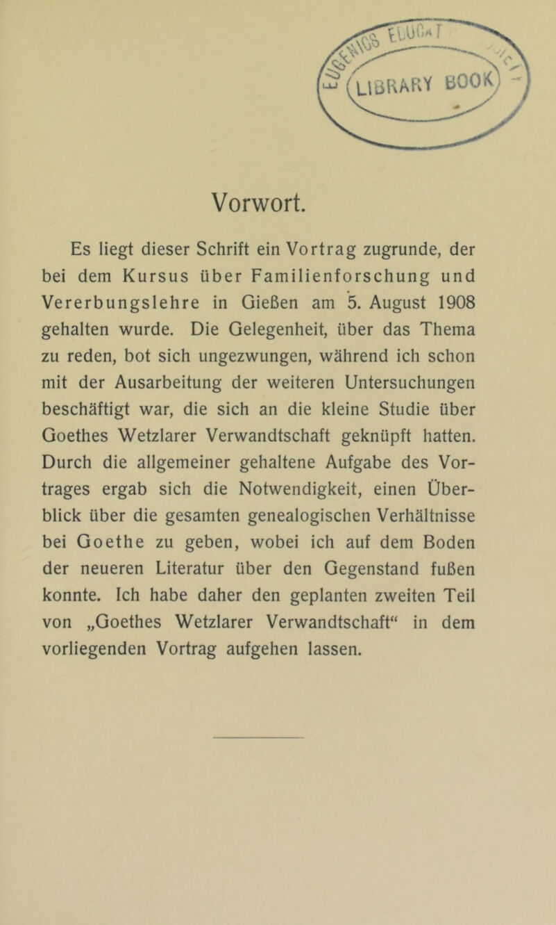 Vorwort. Es liegt dieser Schrift ein Vortrag zugrunde, der bei dem Kursus über Familienforschung und Vererbungslehre in Gießen am 5. August 1908 gehalten wurde. Die Gelegenheit, über das Thema zu reden, bot sich ungezwungen, während ich schon mit der Ausarbeitung der weiteren Untersuchungen beschäftigt war, die sich an die kleine Studie über Goethes Wetzlarer Verwandtschaft geknüpft hatten. Durch die allgemeiner gehaltene Aufgabe des Vor- trages ergab sich die Notwendigkeit, einen Über- blick über die gesamten genealogischen Verhältnisse bei Goethe zu geben, wobei ich auf dem Boden der neueren Literatur über den Gegenstand fußen konnte. Ich habe daher den geplanten zweiten Teil von „Goethes Wetzlarer Verwandtschaft“ in dem vorliegenden Vortrag aufgehen lassen.