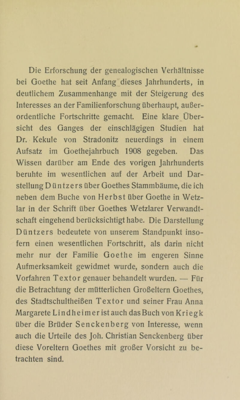 Die Erforschung der genealogischen Verhältnisse bei Goethe hat seit Anfang dieses Jahrhunderts, in deutlichem Zusammenhänge mit der Steigerung des Interesses an der Familienforschung überhaupt, außer- ordentliche Fortschritte gemacht. Eine klare Über- sicht des Ganges der einschlägigen Studien hat Dr. Kekule von Stradonitz neuerdings in einem Aufsatz im Goethejahrbuch 1908 gegeben. Das Wissen darüber am Ende des vorigen Jahrhunderts beruhte im wesentlichen auf der Arbeit und Dar- stellung Dü ntzers über Goethes Stammbäume, die ich neben dem Buche von Herbst über Goethe in Wetz- lar in der Schrift über Goethes Wetzlarer Verwandt- schaft eingehend berücksichtigt habe. Die Darstellung Düntzers bedeutete von unserem Standpunkt inso- fern einen wesentlichen Fortschritt, als darin nicht mehr nur der Familie Goethe im engeren Sinne Aufmerksamkeit gewidmet wurde, sondern auch die Vorfahren Textor genauer behandelt wurden. — Für die Betrachtung der mütterlichen Großeltern Goethes, des Stadtschultheißen Textor und seiner Frau Anna Margarete Lindheimeristauch dasBuch von Kriegk über die Brüder Senckenberg von Interesse, wenn auch die Urteile des Joh. Christian Senckenberg über diese Voreltern Goethes mit großer Vorsicht zu be- trachten sind.