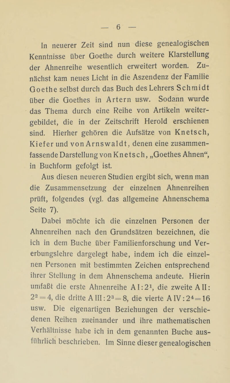 In neuerer Zeit sind nun diese genealogischen Kenntnisse über Goethe durch weitere Klarstellung der Ahnenreihe wesentlich erweitert worden. Zu- nächst kam neues Licht in die Aszendenz der Familie Goethe selbst durch das Buch des Lehrers Schmidt über die Goethes in Artern usw. Sodann wurde das Thema durch eine Reihe von Artikeln weiter- gebildet, die in der Zeitschrift Herold erschienen sind. Hierher gehören die Aufsätze von Knetsch, Kiefer und von Arnswaldt, denen eine zusammen- fassende Darstellung von Knetsch, „Goethes Ahnen“, in Buchform gefolgt ist. Aus diesen neueren Studien ergibt sich, wenn man die Zusammensetzung der einzelnen Ahnenreihen prüft, folgendes (vgl. das allgemeine Ahnenschema Seite 7). Dabei möchte ich die einzelnen Personen der Ahnenreihen nach den Grundsätzen bezeichnen, die ich in dem Buche über Familienforschung und Ver- erbungslehre dargelegt habe, indem ich die einzel- nen Personen mit bestimmten Zeichen entsprechend ihrer Stellung in dem Ahnenschema andeute. Hierin umfaßt die erste Ahnenreihe AI:2i, die zweite All: 22 = 4, die dritte AIII: 2^ = 8, die vierte AIV: 2^=16 usw. Die eigenartigen Beziehungen der verschie- denen Reihen zueinander und ihre mathematischen Verhältnisse habe ich in dem genannten Buche aus- führlich beschrieben. Im Sinne dieser genealogischen