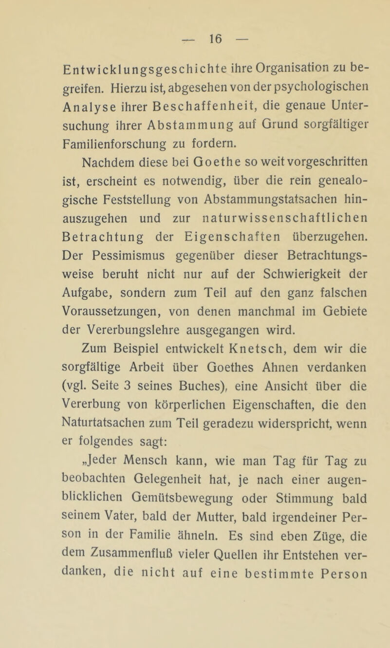 Entwicklungsgeschichte ihre Organisation zu be- greifen. Hierzu ist, abgesehen von der psychologischen Analyse ihrer Beschaffenheit, die genaue Unter- suchung ihrer Abstammung auf Grund sorgfältiger Familienforschung zu fordern. Nachdem diese bei Goethe so weit vorgeschritten ist, erscheint es notwendig, über die rein genealo- gische Feststellung von Abstammungstatsachen hin- auszugehen und zur naturwissenschaftlichen Betrachtung der Eigenschaften überzugehen. Der Pessimismus gegenüber dieser Betrachtungs- weise beruht nicht nur auf der Schwierigkeit der Aufgabe, sondern zum Teil auf den ganz falschen Voraussetzungen, von denen manchmal im Gebiete der Vererbungslehre ausgegangen wird. Zum Beispiel entwickelt Knetsch, dem wir die sorgfältige Arbeit über Goethes Ahnen verdanken (vgl. Seite 3 seines Buches), eine Ansicht über die Vererbung von körperlichen Eigenschaften, die den Naturtatsachen zum Teil geradezu widerspricht, wenn er folgendes sagt: „Jeder Mensch kann, wie man Tag für Tag zu beobachten Gelegenheit hat, je nach einer augen- blicklichen Gemütsbewegung oder Stimmung bald seinem Vater, bald der Mutter, bald irgendeiner Per- son in der Familie ähneln. Es sind eben Züge, die dem Zusammenfluß vieler Quellen ihr Entstehen ver- danken, die nicht auf eine bestimmte Person