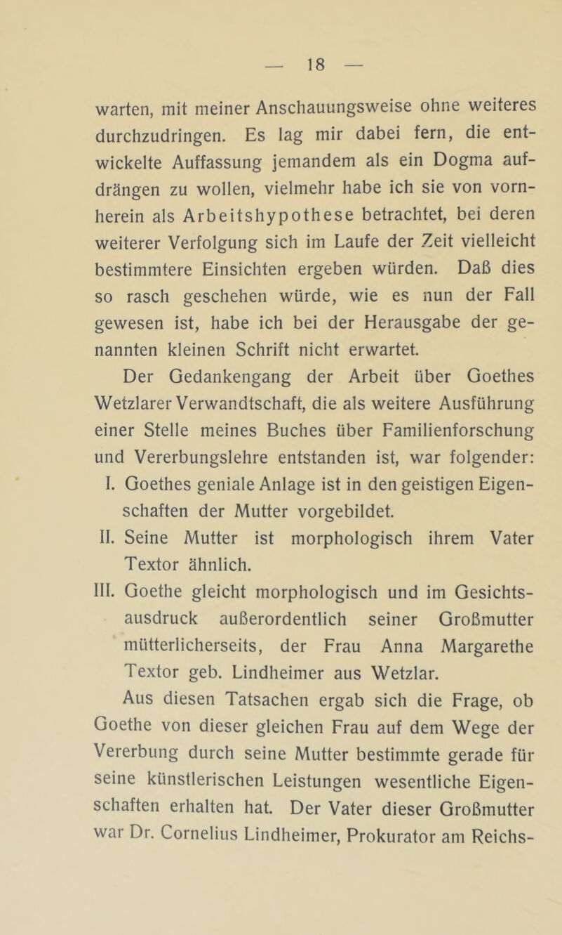 warten, mit meiner Anschauungsweise ohne weiteres durchzudringen. Es lag mir dabei fern, die ent- wickelte Auffassung jemandem als ein Dogma auf- drängen zu wollen, vielmehr habe ich sie von vorn- herein als Arbeitshypothese betrachtet, bei deren weiterer Verfolgung sich im Laufe der Zeit vielleicht bestimmtere Einsichten ergeben würden. Daß dies so rasch geschehen würde, wie es nun der Fall gewesen ist, habe ich bei der Herausgabe der ge- nannten kleinen Schrift nicht erwartet. Der Gedankengang der Arbeit über Goethes Wetzlarer Verwandtschaft, die als weitere Ausführung einer Stelle meines Buches über Familienforschung und Vererbungslehre entstanden ist, war folgender: I. Goethes geniale Anlage ist in den geistigen Eigen- schaften der Mutter vorgebildet. II. Seine Mutter ist morphologisch ihrem Vater Textor ähnlich. III. Goethe gleicht morphologisch und im Gesichts- ausdruck außerordentlich seiner Großmutter mütterlicherseits, der Frau Anna Margarethe Textor geb. Lindheimer aus Wetzlar. Aus diesen Tatsachen ergab sich die Frage, ob Goethe von dieser gleichen Frau auf dem Wege der Vererbung durch seine Mutter bestimmte gerade für seine künstlerischen Leistungen wesentliche Eigen- schaften erhalten hat. Der Vater dieser Großmutter war Dr. Cornelius Lindheimer, Prokurator am Reichs-