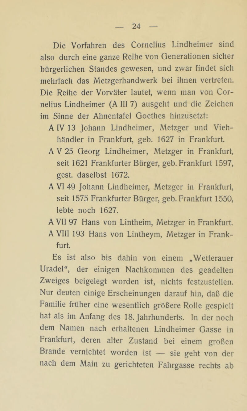 Die Vorfahren des Cornelius Lindheimer sind also durch eine ganze Reihe von Generationen sicher bürgerlichen Standes gewesen, und zwar findet sich mehrfach das Metzgerhandwerk bei ihnen vertreten. Die Reihe der Vorväter lautet, wenn man von Cor- nelius Lindheimer (A III 7) ausgeht und die Zeichen im Sinne der Ahnentafel Goethes hinzusetzt: A IV 13 Johann Lindheimer, Metzger und Vieh- händler in Frankfurt, geb. 1627 in Frankfurt. A V 25 Georg Lindheimer, Metzger in Frankfurt, seit 1621 Frankfurter Bürger, geb. Frankfurt 1597, gest. daselbst 1672. A VI 49 Johann Lindheimer, Metzger in Frankfurt, seit 1575 Frankfurter Bürger, geb. Frankfurt 1550, lebte noch 1627. A VII 97 Hans von Lintheim, Metzger in Frankfurt. A VIII 193 Hans von Lintheym, Metzger in Frank- furt. Es ist also bis dahin von einem „Wetterauer Uradel“, der einigen Nachkommen des geadelten Zweiges beigelegt worden ist, nichts festzustellen. Nur deuten einige Erscheinungen darauf hin, daß die Familie früher eine wesentlich größere Rolle gespielt hat als im Anfang des 18. Jahrhunderts, ln der noch dem Namen nach erhaltenen Lindheimer Gasse in Frankfurt, deren alter Zustand bei einem großen Brande vernichtet worden ist — sie geht von der nach dem Main zu gerichteten Fahrgasse rechts ab