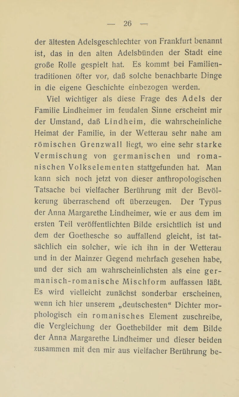 der ältesten Adelsgeschlechter von Frankfurt benannt ist, das in den alten Adelsbünden der Stadt eine große Rolle gespielt hat. Es kommt bei Familieri- traditionen öfter vor, daß solche benachbarte Dinge in die eigene Geschichte einbezogen werden. Viel wichtiger als diese Frage des Adels der Familie Lindheimer im feudalen Sinne erscheint mir der Umstand, daß Lindheim, die wahrscheinliche Heimat der Familie, in der Wetterau sehr nahe am römischen Grenzwall liegt, wo eine sehr starke Vermischung von germanischen und roma- nischen Volkselementen stattgefunden hat. Man kann sich noch jetzt von dieser anthropologischen Tatsache bei vielfacher Berührung mit der Bevöl- kerung überraschend oft überzeugen. Der Typus der Anna Margarethe Lindheimer, wie er aus dem im ersten Teil veröffentlichten Bilde ersichtlich ist und dem der Goethesche so auffallend gleicht, ist tat- sächlich ein solcher, wie ich ihn in der Wetterau und in der Mainzer Gegend mehrfach gesehen habe, und der sich am wahrscheinlichsten als eine ger- manisch-romanische Mischform auffassen läßt. Es wird vielleicht zunächst sonderbar erscheinen, wenn ich hier unserem „deutschesten“ Dichter mor- phologisch ein romanisches Element zuschreibe, die Vergleichung der Goethebilder mit dem Bilde der Anna Margarethe Lindheimer und dieser beiden zusammen mit den mir aus vielfacher Berührung be-