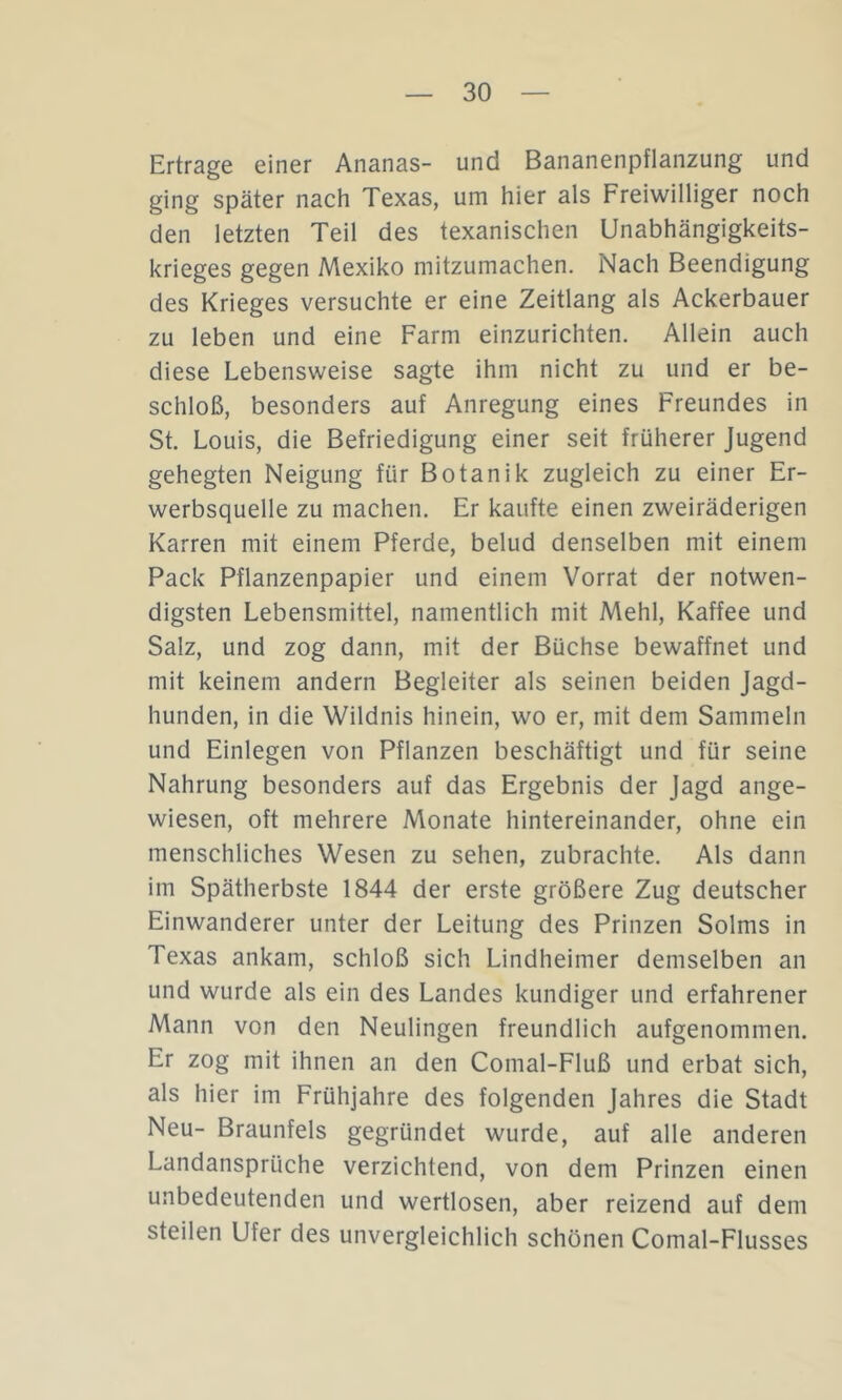 Ertrage einer Ananas- und Bananenpflanzung und ging später nach Texas, um hier als Freiwilliger noch den letzten Teil des texanischen Unabhängigkeits- krieges gegen Mexiko mitzumachen. Nach Beendigung des Krieges versuchte er eine Zeitlang als Ackerbauer zu leben und eine Farm einzurichten. Allein auch diese Lebensweise sagte ihm nicht zu und er be- schloß, besonders auf Anregung eines Freundes in St. Louis, die Befriedigung einer seit früherer Jugend gehegten Neigung für Botanik zugleich zu einer Er- werbsquelle zu machen. Er kaufte einen zweiräderigen Karren mit einem Pferde, belud denselben mit einem Pack Pflanzenpapier und einem Vorrat der notwen- digsten Lebensmittel, namentlich mit Mehl, Kaffee und Salz, und zog dann, mit der Büchse bewaffnet und mit keinem andern Begleiter als seinen beiden Jagd- hunden, in die Wildnis hinein, wo er, mit dem Sammeln und Einlegen von Pflanzen beschäftigt und für seine Nahrung besonders auf das Ergebnis der Jagd ange- wiesen, oft mehrere Monate hintereinander, ohne ein menschliches Wesen zu sehen, zubrachte. Als dann im Spätherbste 1844 der erste größere Zug deutscher Einwanderer unter der Leitung des Prinzen Solms in Texas ankam, schloß sich Lindheimer demselben an und wurde als ein des Landes kundiger und erfahrener Mann von den Neulingen freundlich aufgenommen. Er zog mit ihnen an den Comal-Fluß und erbat sich, als hier im Frühjahre des folgenden Jahres die Stadt Neu- Braunfels gegründet wurde, auf alle anderen Landansprüche verzichtend, von dem Prinzen einen unbedeutenden und wertlosen, aber reizend auf dem steilen Ufer des unvergleichlich schönen Comal-Flusses