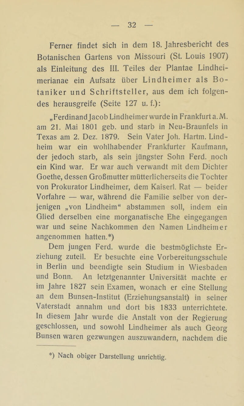 Ferner findet sich in dem 18. Jahresbericht des Botanischen Gartens von Missouri (St. Louis 1907) als Einleitung des III. Teiles der Plantae Lindhei- merianae ein Aufsatz über Lindheimer als Bo- taniker und Schriftsteller, aus dem ich folgen- des herausgreife (Seite 127 u. f.): „Ferdinandjacob Lindheimer wurde in Frankfurt a.M. am 21. Mai 1801 geb. und starb in Neu-Braunfels in Texas am 2. Dez. 1879, Sein Vater Joh. Hartm. Lind- heim war ein wohlhabender Frankfurter Kaufmann, der jedoch starb, als sein jüngster Sohn Ferd. noch ein Kind war. Er war auch verwandt mit dem Dichter Goethe, dessen Großmutter mütterlicherseits die Tochter von Prokurator Lindheimer, dem Kaiserl. Rat — beider Vorfahre — war, während die Familie selber von der- jenigen „von Lindheim“ abstammen soll, indem ein Glied derselben eine morganatische Ehe eingegangen war und seine Nachkommen den Namen Lindheimer angenommen hatten.*) Dem jungen Ferd. wurde die bestmöglichste Er- ziehung zuteil. Er besuchte eine Vorbereitungsschule in Berlin und beendigte sein Studium in Wiesbaden und Bonn. An letztgenannter Universität machte er im Jahre 1827 sein Examen, wonach er eine Stellung an dem Bunsen-Institut (Erziehungsanstalt) in seiner Vaterstadt annahm und dort bis 1833 unterrichtete. In diesem Jahr wurde die Anstalt von der Regierung geschlossen, und sowohl Lindheimer als auch Georg Bunsen waren gezwungen auszuwandern, nachdem die *) Nach obiger Darstellung unrichtig.