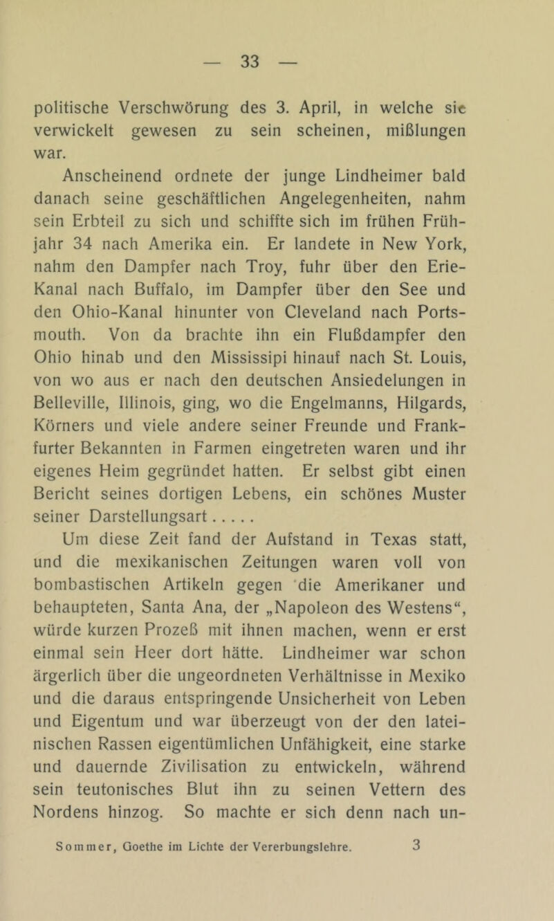 politische Verschwörung des 3. April, in welche sic verwickelt gewesen zu sein scheinen, mißlungen war. Anscheinend ordnete der junge Lindheimer bald danach seine geschäftlichen Angelegenheiten, nahm sein Erbteil zu sich und schiffte sich im frühen Früh- jahr 34 nach Amerika ein. Er landete in New York, nahm den Dampfer nach Troy, fuhr über den Erie- Kanal nach Buffalo, im Dampfer über den See und den Ohio-Kanal hinunter von Cleveland nach Ports- mouth. Von da brachte ihn ein Flußdampfer den Ohio hinab und den Mississipi hinauf nach St. Louis, von wo aus er nach den deutschen Ansiedelungen in Belleville, Illinois, ging, wo die Engelmanns, Hilgards, Körners und viele andere seiner Freunde und Frank- furter Bekannten in Farmen eingetreten waren und ihr eigenes Heim gegründet hatten. Er selbst gibt einen Bericht seines dortigen Lebens, ein schönes Muster seiner Darstellungsart Um diese Zeit fand der Aufstand in Texas statt, und die mexikanischen Zeitungen waren voll von bombastischen Artikeln gegen ‘die Amerikaner und behaupteten, Santa Ana, der „Napoleon des Westens“, würde kurzen Prozeß mit ihnen machen, wenn er erst einmal sein Heer dort hätte. Lindheimer war schon ärgerlich über die ungeordneten Verhältnisse in Mexiko und die daraus entspringende Unsicherheit von Leben und Eigentum und war überzeugt von der den latei- nischen Rassen eigentümlichen Unfähigkeit, eine starke und dauernde Zivilisation zu entwickeln, während sein teutonisches Blut ihn zu seinen Vettern des Nordens hinzog. So machte er sich denn nach un- Sommer, Goethe im Lichte der Vererbungslehre. 3