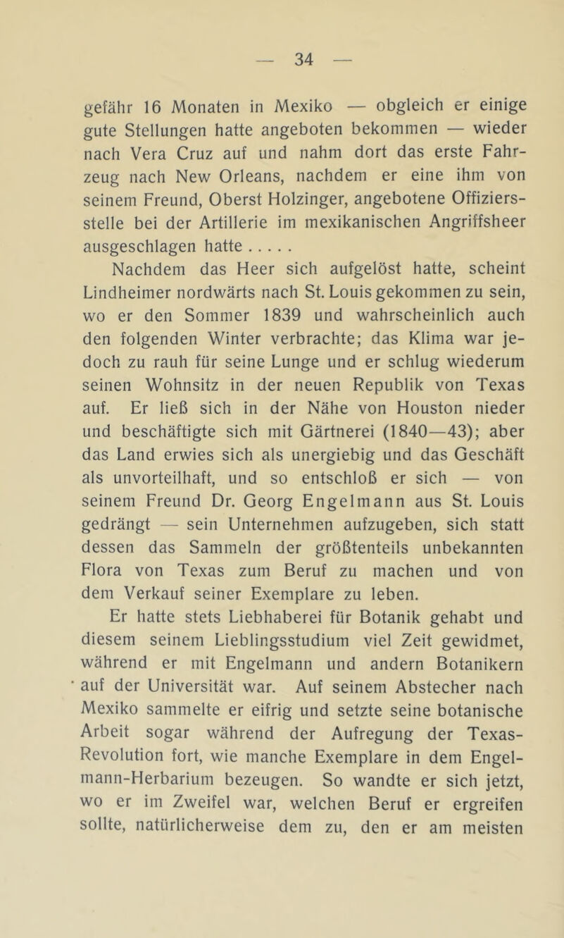 gefähr 16 Monaten in Mexiko — obgleich er einige gute Stellungen hatte angeboten bekommen — wieder nach Vera Cruz auf und nahm dort das erste Fahr- zeug nach New Orleans, nachdem er eine ihm von seinem Freund, Oberst Holzinger, angebotene Offiziers- stelle bei der Artillerie im mexikanischen Angriffsheer ausgeschlagen hatte Nachdem das Heer sich aufgelöst hatte, scheint Lindheimer nordwärts nach St Louis gekommen zu sein, wo er den Sommer 1839 und wahrscheinlich auch den folgenden Winter verbrachte; das Klima war je- doch zu rauh für seine Lunge und er schlug wiederum seinen Wohnsitz in der neuen Republik von Texas auf. Er ließ sich in der Nähe von Houston nieder und beschäftigte sich mit Gärtnerei (1840—43); aber das Land erwies sich als unergiebig und das Geschäft als unvorteilhaft, und so entschloß er sich — von seinem Freund Dr. Georg Engelmann aus St Louis gedrängt — sein Unternehmen aufzugeben, sich statt dessen das Sammeln der größtenteils unbekannten Flora von Texas zum Beruf zu machen und von dem Verkauf seiner Exemplare zu leben. Er hatte stets Liebhaberei für Botanik gehabt und diesem seinem Lieblingsstudium viel Zeit gewidmet, während er mit Engelmann und andern Botanikern ' auf der Universität war. Auf seinem Abstecher nach Mexiko sammelte er eifrig und setzte seine botanische Arbeit sogar während der Aufregung der Texas- Revolution fort, wie manche Exemplare in dem Engel- mann-Herbarium bezeugen. So wandte er sich jetzt, wo er im Zweifel war, welchen Beruf er ergreifen sollte, natürlicherweise dem zu, den er am meisten