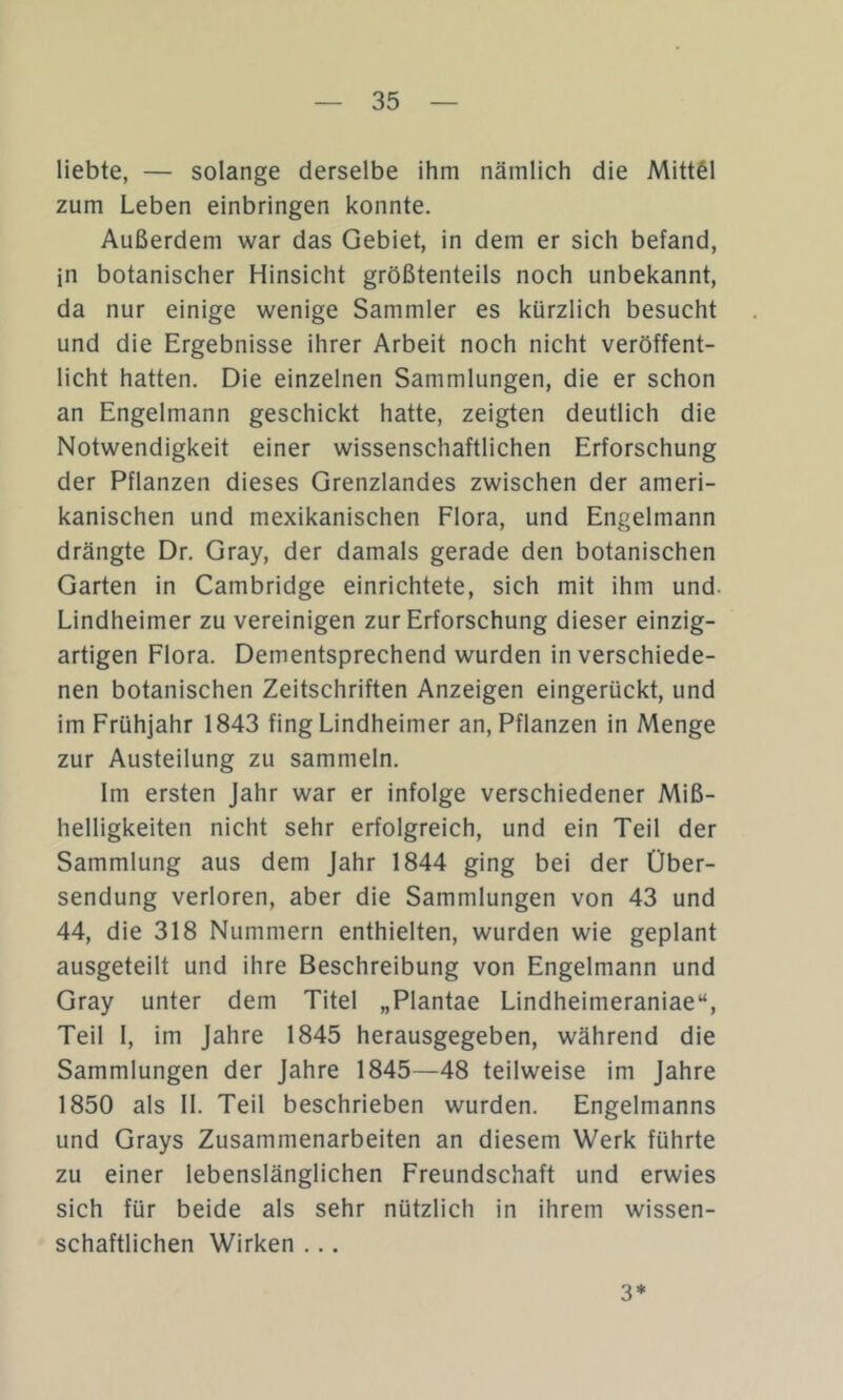 liebte, — solange derselbe ihm nämlich die Mittel zum Leben einbringen konnte. Außerdem war das Gebiet, in dem er sich befand, in botanischer Hinsicht größtenteils noch unbekannt, da nur einige wenige Sammler es kürzlich besucht und die Ergebnisse ihrer Arbeit noch nicht veröffent- licht hatten. Die einzelnen Sammlungen, die er schon an Engelmann geschickt hatte, zeigten deutlich die Notwendigkeit einer wissenschaftlichen Erforschung der Pflanzen dieses Grenzlandes zwischen der ameri- kanischen und mexikanischen Flora, und Engelmann drängte Dr. Gray, der damals gerade den botanischen Garten in Cambridge einrichtete, sich mit ihm und. Lindheimer zu vereinigen zur Erforschung dieser einzig- artigen Flora. Dementsprechend wurden in verschiede- nen botanischen Zeitschriften Anzeigen eingerückt, und im Frühjahr 1843 fing Lindheimer an, Pflanzen in Menge zur Austeilung zu sammeln. Im ersten Jahr war er infolge verschiedener Miß- helligkeiten nicht sehr erfolgreich, und ein Teil der Sammlung aus dem Jahr 1844 ging bei der Über- sendung verloren, aber die Sammlungen von 43 und 44, die 318 Nummern enthielten, wurden wie geplant ausgeteilt und ihre Beschreibung von Engelmann und Gray unter dem Titel „Plantae Lindheimeraniae“, Teil I, im Jahre 1845 herausgegeben, während die Sammlungen der Jahre 1845—48 teilweise im Jahre 1850 als II. Teil beschrieben wurden. Engelmanns und Grays Zusammenarbeiten an diesem Werk führte zu einer lebenslänglichen Freundschaft und erwies sich für beide als sehr nützlich in ihrem wissen- schaftlichen Wirken ... 3*
