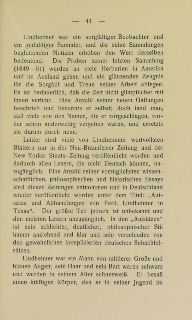 Lindheimer war ein sorgfältiger Beobachter und ein geduldiger Sammler, und die seine Sammlungen begleitenden Notizen erhöhen den Wert derselben bedeutend. Die Proben seiner letzten Sammlung (1849—51) werden an viele Herbarien in Amerika und im Ausland gehen und ein glänzendes Zeugnis für die Sorgfalt und Treue seiner Arbeit ablegen. Es ist bedauerlich, daß die Zeit nicht glimpflicher mit ihnen verfuhr. Eine Anzahl seiner neuen Gattungen beschrieb und benannte er selbst; doch fand man, daß viele von den Namen, die er vorgeschlagen, vor- her schon anderweitig vergeben waren, und ersetzte sie darum durch neue. Leider sind viele von Lindheimers wertvollsten Blättern nur in der Neu-Braunfelser Zeitung und der New Yorker Staats-Zeitung veröffentlicht worden und dadurch allen Lesern, die nicht Deutsch können, un- zugänglich. Eine Anzahl seiner vorzüglichsten wissen- schaftlichen, philosophischen und historischen Essays sind diesen Zeitungen entnommen und in Deutschland wieder veröffentlicht worden unter dem Titel: „Auf- sätze und Abhandlungen von Ferd. Lindheimer in Texas“. Der größte Teil jedoch ist unbekannt und den meisten Lesern unzugänglich. In den „Aufsätzen“ ist sein schlichter, deutlicher, philosophischer Stil immer anziehend und klar und sehr verschieden von den gewöhnlichen komplizierten deutschen Schachtel- sätzen. Lindheimer war ein Mann von mittlerer Größe und blauen Augen; sein Haar und sein Bart waren schwarz und wurden in seinem Alter schneeweiß. Er besaß einen kräftigen Körper, den er in seiner Jugend im