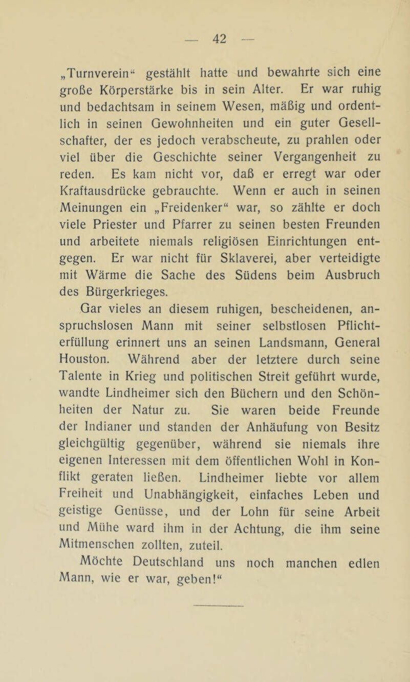 „Turnverein“ gestählt hatte und bewahrte sich eine große Körperstärke bis in sein Alter. Er war ruhig und bedachtsam in seinem Wesen, mäßig und ordent- lich in seinen Gewohnheiten und ein guter Gesell- schafter, der es jedoch verabscheute, zu prahlen oder viel über die Geschichte seiner Vergangenheit zu reden. Es kam nicht vor, daß er erregt war oder Kraftausdrücke gebrauchte. Wenn er auch in seinen Meinungen ein „Freidenker“ war, so zählte er doch viele Priester und Pfarrer zu seinen besten Freunden und arbeitete niemals religiösen Einrichtungen ent- gegen. Er war nicht für Sklaverei, aber verteidigte mit Wärme die Sache des Südens beim Ausbruch des Bürgerkrieges. Gar vieles an diesem ruhigen, bescheidenen, an- spruchslosen Mann mit seiner selbstlosen Pflicht- erfüllung erinnert uns an seinen Landsmann, General Houston. Während aber der letztere durch seine Talente in Krieg und politischen Streit geführt wurde, wandte Lindheimer sich den Büchern und den Schön- heiten der Natur zu. Sie waren beide Freunde der Indianer und standen der Anhäufung von Besitz gleichgültig gegenüber, während sie niemals ihre eigenen Interessen mit dem öffentlichen Wohl in Kon- flikt geraten ließen. Lindheimer liebte vor allem Freiheit und Unabhängigkeit, einfaches Leben und geistige Genüsse, und der Lohn für seine Arbeit und Mühe ward ihm in der Achtung, die ihm seine Mitmenschen zollten, zuteil. Möchte Deutschland uns noch manchen edlen Mann, wie er war, geben!“