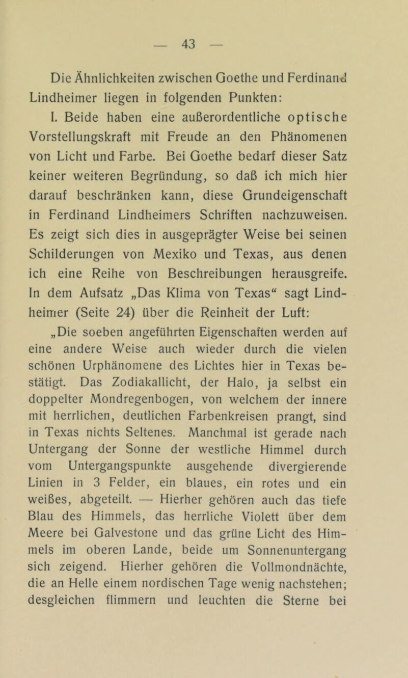 Die Ähnlichkeiten zwischen Goethe und Ferdinand Lindheimer liegen in folgenden Punkten: I. Beide haben eine außerordentliche optische Vorstellungskraft mit Freude an den Phänomenen von Licht und Farbe. Bei Goethe bedarf dieser Satz keiner weiteren Begründung, so daß ich mich hier darauf beschränken kann, diese Grundeigenschaft in Ferdinand Lindheimers Schriften nachzuweisen. Es zeigt sich dies in ausgeprägter Weise bei seinen Schilderungen von Mexiko und Texas, aus denen ich eine Reihe von Beschreibungen herausgreife, ln dem Aufsatz „Das Klima von Texas“ sagt Lind- heimer (Seite 24) über die Reinheit der Luft: „Die soeben angeführten Eigenschaften werden auf eine andere Weise auch wieder durch die vielen schönen Urphänomene des Lichtes hier in Texas be- stätigt. Das Zodiakallicht, der Halo, ja selbst ein doppelter Mondregenbogen, von welchem der innere mit herrlichen, deutlichen Farbenkreisen prangt, sind in Texas nichts Seltenes. Manchmal ist gerade nach Untergang der Sonne der westliche Himmel durch vom Untergangspunkte ausgehende divergierende Linien in 3 Felder, ein blaues, ein rotes und ein weißes, abgeteilt. — Hierher gehören auch das tiefe Blau des Himmels, das herrliche Violett über dem Meere bei Galvestone und das grüne Licht des Him- mels im oberen Lande, beide um Sonnenuntergang sich zeigend. Hierher gehören die Vollmondnächte, die an Helle einem nordischen Tage wenig nachstehen; desgleichen flimmern und leuchten die Sterne bei