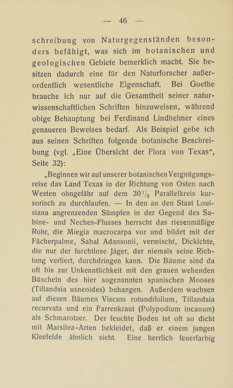 Schreibung von Naturgegenständen beson- ders befähigt, was sich im botanischen und geologischen Gebiete bemerklich macht. Sie be- sitzen dadurch eine für den Naturforscher außer- ordentlich wesentliche Eigenschaft. Bei Goethe brauche ich nur auf die Gesamtheit seiner natur- wissenschaftlichen Schriften hinzuweisen, während obige Behauptung bei Ferdinand Lindheimer eines genaueren Beweises bedarf. Als Beispiel gebe ich aus seinen Schriften folgende botanische Beschrei- bung (vgl. „Eine Übersicht der Flora von Texas“, Seite 32): „Beginnen wir auf unserer botanischen Vergnügungs- reise das Land Texas in der Richtung von Osten nach Westen ohngefähr auf dem 301/2 Parallelkreis kur- sorisch zu durchlaufen. — ln den an den Staat Loui- siana angrenzenden Sümpfen in der Gegend des Sa- bine- und Neches-Flusses herrscht das riesenmäßige Rohr, die Miegia macrocarpa vor und bildet mit der Fächerpalme, Sabal Adansonii, vermischt, Dickichte, die nur der furchtlose Jäger, der niemals seine Rich- tung verliert, durchdringen kann. Die Bäume sind da oft bis zur Unkenntlichkeit mit den grauen wehenden Büscheln des hier sogenannten spanischen Mooses (Tillandsia usneoides) behängen. Außerdem wachsen auf diesen Bäumen Viscum rotundifolium, Tillandsia recurvata und ein Farrenkraut (Polypodium incanum) als Schmarotzer. Der feuchte Boden ist oft so dicht mit Marsilea-Arten bekleidet, daß er einem jungen Kleefelde ähnlich sieht. Eine herrlich feuerfarbig