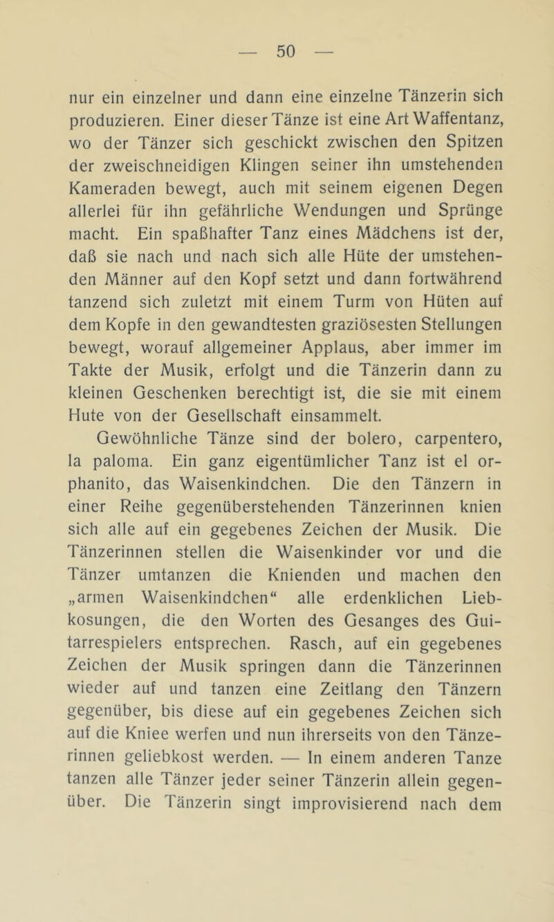 nur ein einzelner und dann eine einzelne Tänzerin sich produzieren. Einer dieser Tänze ist eine Art Waffentanz, wo der Tänzer sich geschickt zwischen den Spitzen der zweischneidigen Klingen seiner ihn umstehenden Kameraden bewegt, auch mit seinem eigenen Degen allerlei für ihn gefährliche Wendungen und Sprünge macht. Ein spaßhafter Tanz eines Mädchens ist der, daß sie nach und nach sich alle Hüte der umstehen- den Männer auf den Kopf setzt und dann fortwährend tanzend sich zuletzt mit einem Turm von Hüten auf dem Kopfe in den gewandtesten graziösesten Stellungen bewegt, worauf allgemeiner Applaus, aber immer im Takte der Musik, erfolgt und die Tänzerin dann zu kleinen Geschenken berechtigt ist, die sie mit einem Hute von der Gesellschaft einsammelt. Gewöhnliche Tänze sind der bolero, carpentero, la paloma. Ein ganz eigentümlicher Tanz ist el or- phanito, das Waisenkindchen. Die den Tänzern in einer Reihe gegenüberstehenden Tänzerinnen knien sich alle auf ein gegebenes Zeichen der Musik. Die Tänzerinnen stellen die Waisenkinder vor und die Tänzer umtanzen die Knienden und machen den „armen Waisenkindchen“ alle erdenklichen Lieb- kosungen, die den Worten des Gesanges des Gui- tarrespielers entsprechen. Rasch, auf ein gegebenes Zeichen der Musik springen dann die Tänzerinnen wieder auf und tanzen eine Zeitlang den Tänzern gegenüber, bis diese auf ein gegebenes Zeichen sich auf die Kniee werfen und nun ihrerseits von den Tänze- rinnen geliebkost werden. — In einem anderen Tanze tanzen alle Tänzer jeder seiner Tänzerin allein gegen- über. Die Tänzerin singt improvisierend nach dem