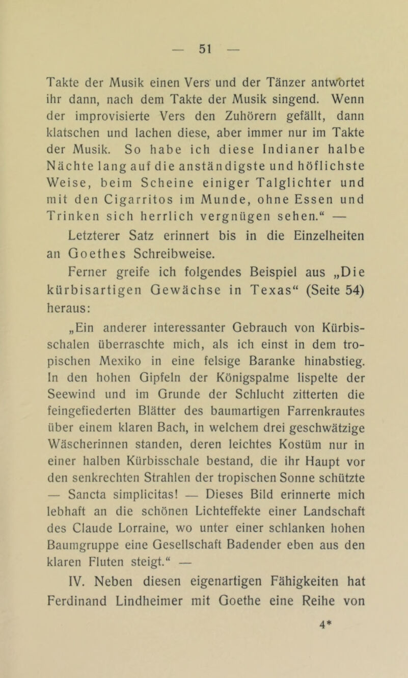Takte der Musik einen Vers und der Tänzer antwt)rtet ihr dann, nach dem Takte der Musik singend. Wenn der improvisierte Vers den Zuhörern gefällt, dann klatschen und lachen diese, aber immer nur im Takte der Musik. So habe ich diese Indianer halbe Nächte lang auf die anständigste und höflichste Weise, beim Scheine einiger Talglichter und mit den Cigarritos im Munde, ohne Essen und Trinken sich herrlich vergnügen sehen.“ — Letzterer Satz erinnert bis in die Einzelheiten an Goethes Schreibweise. Ferner greife ich folgendes Beispiel aus „Die kürbisartigen Gewächse in Texas“ (Seite 54) heraus: „Ein anderer interessanter Gebrauch von Kürbis- schalen überraschte mich, als ich einst in dem tro- pischen Mexiko in eine felsige Baranke hinabstieg. In den hohen Gipfeln der Königspalme lispelte der Seewind und im Grunde der Schlucht zitterten die feingefiederten Blätter des baumartigen Farrenkrautes über einem klaren Bach, in welchem drei geschwätzige Wäscherinnen standen, deren leichtes Kostüm nur in einer halben Kürbisschale bestand, die ihr Haupt vor den senkrechten Strahlen der tropischen Sonne schützte — Sancta simplicitas! — Dieses Bild erinnerte mich lebhaft an die schönen Lichteffekte einer Landschaft des Claude Lorraine, wo unter einer schlanken hohen Baumgruppe eine Gesellschaft Badender eben aus den klaren Fluten steigt.“ — IV. Neben diesen eigenartigen Fähigkeiten hat Ferdinand Lindheimer mit Goethe eine Reihe von 4*