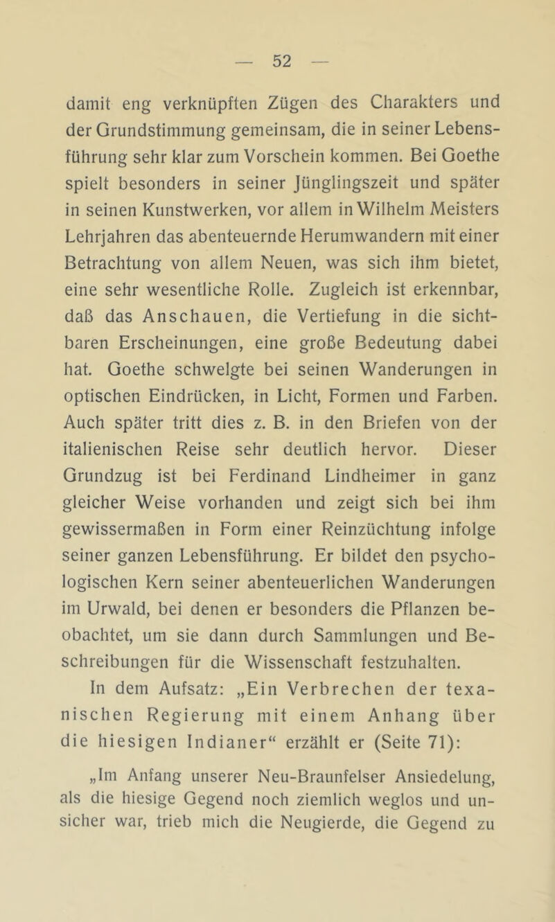 damit eng verknüpften Zügen des Charakters und der Grundstimmung gemeinsam, die in seiner Lebens- führung sehr klar zum Vorschein kommen. Bei Goethe spielt besonders in seiner Jünglingszeit und später in seinen Kunstwerken, vor allem in Wilhelm Meisters Lehrjahren das abenteuernde Herumwandern mit einer Betrachtung von allem Neuen, was sich ihm bietet, eine sehr wesentliche Rolle. Zugleich ist erkennbar, daß das Anschauen, die Vertiefung in die sicht- baren Erscheinungen, eine große Bedeutung dabei hat. Goethe schwelgte bei seinen Wanderungen in optischen Eindrücken, in Licht, Formen und Farben. Auch später tritt dies z. B. in den Briefen von der italienischen Reise sehr deutlich hervor. Dieser Grundzug ist bei Ferdinand Lindheimer in ganz gleicher Weise vorhanden und zeigt sich bei ihm gewissermaßen in Form einer Reinzüchtung infolge seiner ganzen Lebensführung. Er bildet den psycho- logischen Kern seiner abenteuerlichen Wanderungen im Urwald, bei denen er besonders die Pflanzen be- obachtet, um sie dann durch Sammlungen und Be- schreibungen für die Wissenschaft festzuhalten. In dem Aufsatz: „Ein Verbrechen der texa- nischen Regierung mit einem Anhang über die hiesigen Indianer“ erzählt er (Seite 71): „Im Anfang unserer Neu-Braunfelser Ansiedelung, als die hiesige Gegend noch ziemlich weglos und un- sicher war, trieb mich die Neugierde, die Gegend zu