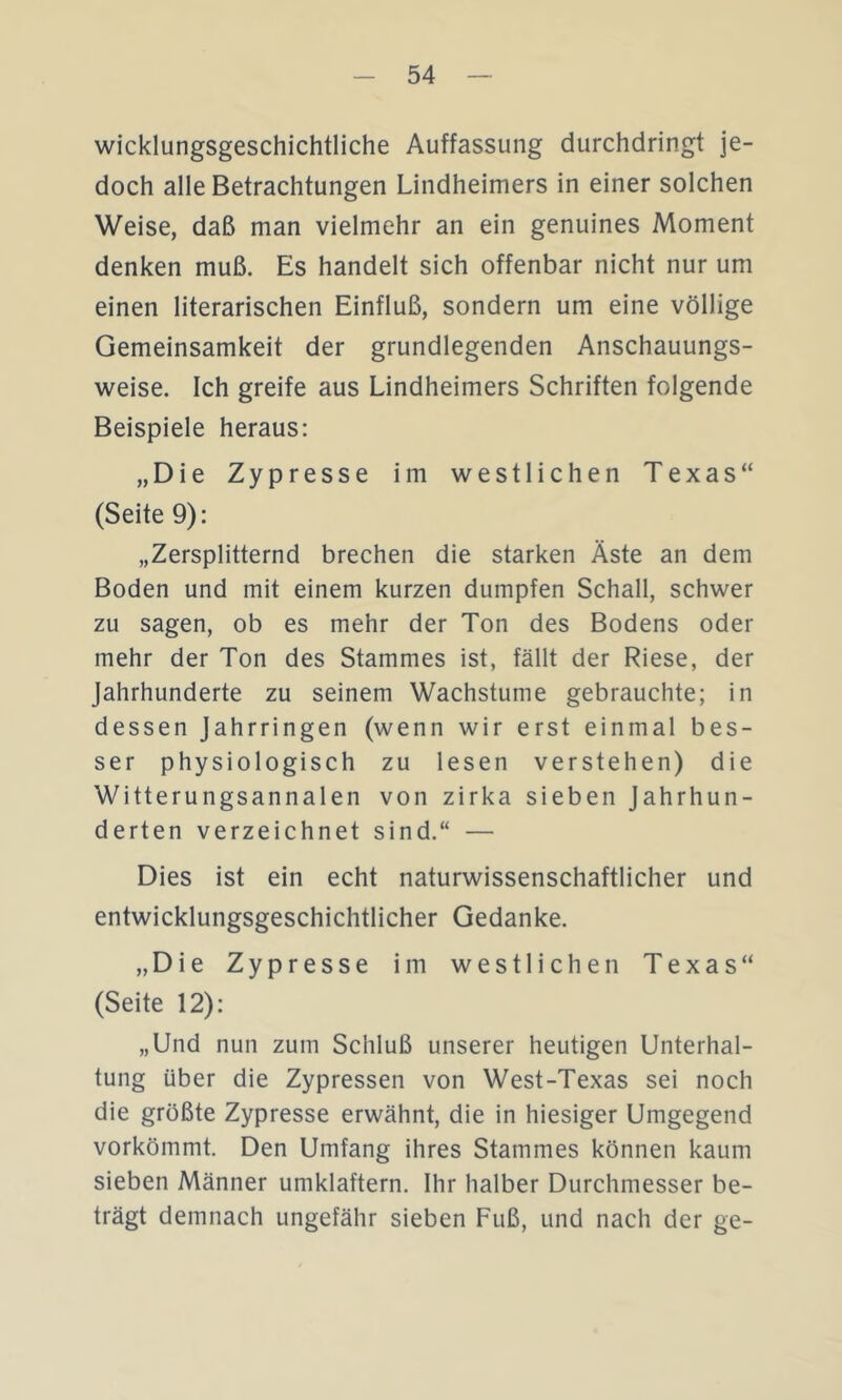 wicklungsgeschichtliche Auffassung durchdringt je- doch alle Betrachtungen Lindheimers in einer solchen Weise, daß man vielmehr an ein genuines Moment denken muß. Es handelt sich offenbar nicht nur um einen literarischen Einfluß, sondern um eine völlige Gemeinsamkeit der grundlegenden Anschauungs- weise. Ich greife aus Lindheimers Schriften folgende Beispiele heraus: „Die Zypresse im westlichen Texas“ (Seite 9): „Zersplitternd brechen die starken Äste an dem Boden und mit einem kurzen dumpfen Schall, schwer zu sagen, ob es mehr der Ton des Bodens oder mehr der Ton des Stammes ist, fällt der Riese, der Jahrhunderte zu seinem Wachstume gebrauchte; in dessen Jahrringen (wenn wir erst einmal bes- ser physiologisch zu lesen verstehen) die Witterungsannalen von zirka sieben Jahrhun- derten verzeichnet sind.“ — Dies ist ein echt naturwissenschaftlicher und entwicklungsgeschichtlicher Gedanke. „Die Zypresse im westlichen Texas“ (Seite 12): „Und nun zum Schluß unserer heutigen Unterhal- tung über die Zypressen von West-Texas sei noch die größte Zypresse erwähnt, die in hiesiger Umgegend vorkömmt. Den Umfang ihres Stammes können kaum sieben Männer umklaftern. Ihr halber Durchmesser be- trägt demnach ungefähr sieben Fuß, und nach der ge-