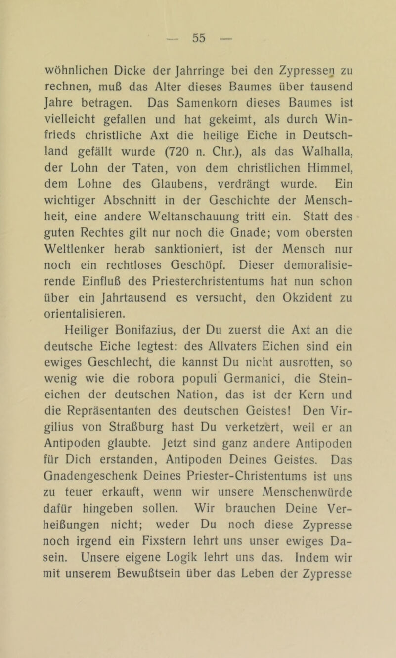 wöhnlichen Dicke der Jahrringe bei den Zypressen zu rechnen, muß das Alter dieses Baumes über tausend Jahre betragen. Das Samenkorn dieses Baumes ist vielleicht gefallen und hat gekeimt, als durch Win- frieds christliche Axt die heilige Eiche in Deutsch- land gefällt wurde (720 n. Chr.), als das Walhalla, der Lohn der Taten, von dem christlichen Himmel, dem Lohne des Glaubens, verdrängt wurde. Ein wichtiger Abschnitt in der Geschichte der Mensch- heit, eine andere Weltanschauung tritt ein. Statt des guten Rechtes gilt nur noch die Gnade; vom obersten Weltlenker herab sanktioniert, ist der Mensch nur noch ein rechtloses Geschöpf. Dieser demoralisie- rende Einfluß des Priesterchristentums hat nun schon über ein Jahrtausend es versucht, den Okzident zu orientalisieren. Heiliger Bonifazius, der Du zuerst die Axt an die deutsche Eiche legtest: des Allvaters Eichen sind ein ewiges Geschlecht, die kannst Du nicht ausrotten, so wenig wie die robora populi Germanici, die Stein- eichen der deutschen Nation, das ist der Kern und die Repräsentanten des deutschen Geistes! Den Vir- gilius von Straßburg hast Du verketzert, weil er an Antipoden glaubte. Jetzt sind ganz andere Antipoden für Dich erstanden, Antipoden Deines Geistes. Das Gnadengeschenk Deines Priester-Christentums ist uns zu teuer erkauft, wenn wir unsere Menschenwürde dafür hingeben sollen. Wir brauchen Deine Ver- heißungen nicht; weder Du noch diese Zypresse noch irgend ein Fixstern lehrt uns unser ewiges Da- sein. Unsere eigene Logik lehrt uns das. Indem wir mit unserem Bewußtsein über das Leben der Zypresse