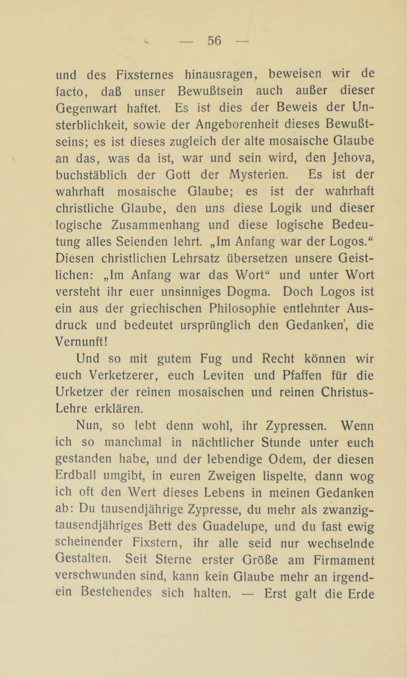 und des Fixsternes hinausragen, beweisen wir de facto, daß unser Bewußtsein auch außer dieser Gegenwart haftet. Es ist dies der Beweis der Un- sterblichkeit, sowie der Angeborenheit dieses Bewußt- seins; es ist dieses zugleich der alte mosaische Glaube an das, was da ist, war und sein wird, den Jehova, buchstäblich der Gott der Mysterien. Es ist der wahrhaft mosaische Glaube; es ist der wahrhaft christliche Glaube, den uns diese Logik und dieser logische Zusammenhang und diese logische Bedeu- tung alles Seienden lehrt. „Im Anfang war der Logos.“ Diesen christlichen Lehrsatz übersetzen unsere Geist- lichen: „Im Anfang war das Wort“ und unter Wort versteht ihr euer unsinniges Dogma. Doch Logos ist ein aus der griechischen Philosophie entlehnter Aus- druck und bedeutet ursprünglich den Gedanken', die Vernunft! Und so mit gutem Fug und Recht können wir euch Verketzerer, euch Leviten und Pfaffen für die Urketzer der reinen mosaischen und reinen Christus- Lehre erklären. Nun, so lebt denn wohl, ihr Zypressen. Wenn ich so manchmal in nächtlicher Stunde unter euch gestanden habe, und der lebendige Odem, der diesen Erdball umgibt, in euren Zweigen lispelte, dann wog ich oft den Wert dieses Lebens in meinen Gedanken ab: Du tausendjährige Zypresse, du mehr als zwanzig- tausendjähriges Bett des Guadelupe, und du fast ewig scheinender Fixstern, ihr alle seid nur wechselnde Gestalten. Seit Sterne erster Größe am Firmament verschwunden sind, kann kein Glaube mehr an irgend- ein Bestehendes sich halten. — Erst galt die Erde