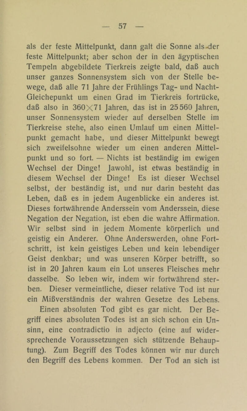 als der feste Mittelpunkt, dann galt die Sonne als-<ier feste Mittelpunkt; aber schon der in den ägyptischen Tempeln abgebildete Tierkreis zeigte bald, daß auch unser ganzes Sonnensystem sich von der Stelle be- wege, daß alle 71 Jahre der Frühlings Tag- und Nacht- Gleichepunkt um einen Grad im Tierkreis fortrücke, daß also in 360X71 Jahren, das ist in 25 560 Jahren, unser Sonnensystem wieder auf derselben Stelle im Tierkreise stehe, also einen Umlauf um einen Mittel- punkt gemacht habe, und dieser Mittelpunkt bewegt sich zweifelsohne wieder um einen anderen Mittel- punkt und so fort. — Nichts ist beständig im ewigen Wechsel der Dinge! Jawohl, ist etwas beständig in diesem Wechsel der Dinge! Es ist dieser Wechsel selbst, der beständig ist, und nur darin besteht das Leben, daß es in jedem Augenblicke ein anderes ist. Dieses fortwährende Anderssein vom Anderssein, diese Negation der Negation, ist eben die wahre Affirmation. Wir selbst sind in jedem Momente körperlich und geistig ein Anderer. Ohne Anderswerden, ohne Fort- schritt, ist kein geistiges Leben und kein lebendiger Geist denkbar; und was unseren Körper betrifft, so ist in 20 Jahren kaum ein Lot unseres Fleisches mehr dasselbe. So leben wir, indem wir fortwährend ster- ben. Dieser vermeintliche, dieser relative Tod ist nur ein Mißverständnis der wahren Gesetze des Lebens. Einen absoluten Tod gibt es gar nicht. Der Be- griff eines absoluten Todes ist an sich schon ein Un- sinn, eine contradictio in adjecto (eine auf wider- sprechende Voraussetzungen sich stützende Behaup- tung). Zum Begriff des Todes können wir nur durch den Begriff des Lebens kommen. Der Tod an sich ist