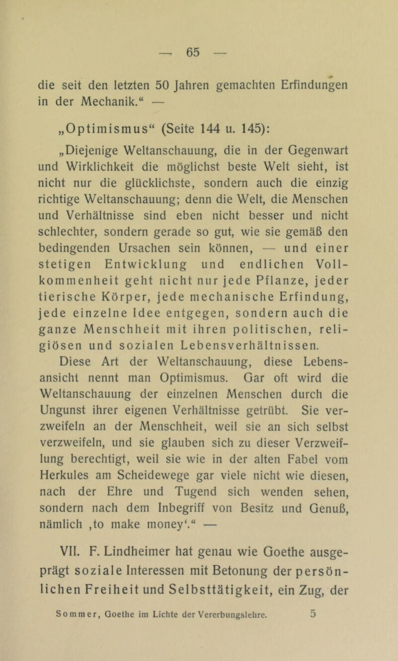 die seit den letzten 50 Jahren gemachten Erfindungen in der Mechanik.“ — „Optimismus“ (Seite 144 u. 145): „Diejenige Weltanschauung, die in der Gegenwart und Wirklichkeit die möglichst beste Welt sieht, ist nicht nur die glücklichste, sondern auch die einzig richtige Weltanschauung; denn die Welt, die Menschen und Verhältnisse sind eben nicht besser und nicht schlechter, sondern gerade so gut, wie sie gemäß den bedingenden Ursachen sein können, — und einer stetigen Entwicklung und endlichen Voll- kommenheit geht nicht nur jede Pflanze, jeder tierische Körper, jede mechanische Erfindung, jede einzelne Idee entgegen, sondern auch die ganze Menschheit mit ihren politischen, reli- giösen und sozialen Lebensverhältnissen. Diese Art der Weltanschauung, diese Lebens- ansicht nennt man Optimismus. Gar oft wird die Weltanschauung der einzelnen Menschen durch die Ungunst ihrer eigenen Verhältnisse getrübt. Sie ver- zweifeln an der Menschheit, weil sie an sich selbst verzweifeln, und sie glauben sich zu dieser Verzweif- lung berechtigt, weil sie wie in der alten Fabel vom Herkules am Scheidewege gar viele nicht wie diesen, nach der Ehre und Tugend sich wenden sehen, sondern nach dem Inbegriff von Besitz und Genuß, nämlich ,to make money‘.“ — VII. F. Lindheimer hat genau wie Goethe ausge- prägt soziale Interessen mit Betonung der persön- lichen Freiheit und Selbsttätigkeit, ein Zug, der Sommer, Goethe im Lichte der Vererbungslehre. 5