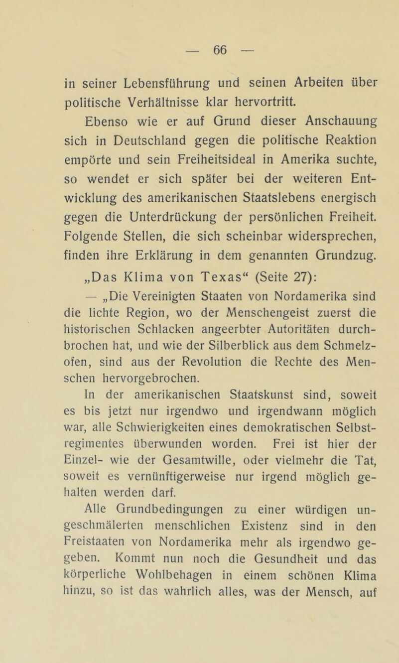 in seiner Lebensführung und seinen Arbeiten über politische Verhältnisse klar hervortritt. Ebenso wie er auf Grund dieser Anschauung sich in Deutschland gegen die politische Reaktion empörte und sein Freiheitsideal in Amerika suchte, so wendet er sich später bei der weiteren Ent- wicklung des amerikanischen Staatslebens energisch gegen die Unterdrückung der persönlichen Freiheit. Folgende Stellen, die sich scheinbar widersprechen, finden ihre Erklärung in dem genannten Grundzug. „Das Klima von Texas“ (Seite 27): — „Die Vereinigten Staaten von Nordamerika sind die lichte Region, wo der Menschengeist zuerst die historischen Schlacken angeerbter Autoritäten durch- brochen hat, und wie der Silberblick aus dem Schmelz- ofen, sind aus der Revolution die Rechte des Men- schen hervorgebrochen. ln der amerikanischen Staatskunst sind, soweit es bis jetzt nur irgendwo und irgendwann möglich war, alle Schwierigkeiten eines demokratischen Selbst- regimentes überwunden worden. Frei ist hier der Einzel- wie der Gesamtwille, oder vielmehr die Tat, soweit es vernünftigerweise nur irgend möglich ge- halten werden darf. Alle Grundbedingungen zu einer würdigen un- geschmälerten menschlichen Existenz sind in den Freistaaten von Nordamerika mehr als irgendwo ge- geben. Kommt nun noch die Gesundheit und das körperliche Wohlbehagen in einem schönen Klima hinzu, so ist das wahrlich alles, was der Mensch, auf