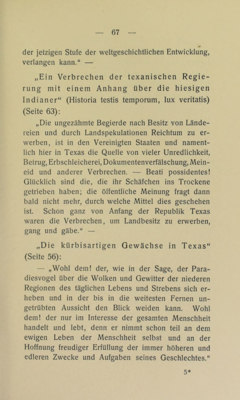 der jetzigen Stufe der weltgeschichtlichen Entwicklung, verlangen kann.“ — „Ein Verbrechen der texanischen Regie- rung mit einem Anhang über die hiesigen Indianer“ (Historia testis temporum, lux veritatis) (Seite 63): „Die ungezähmte Begierde nach Besitz von Lände- reien und durch Landspekulationen Reichtum zu er- werben, ist in den Vereinigten Staaten und nament- lich hier in Texas die Quelle von vieler Unredlichkeit, Betrug, Erbschleicherei, Dokumentenverfälschung, Mein- eid und anderer Verbrechen. — Beati possidentes! Glücklich sind die, die ihr Schäfchen ins Trockene getrieben haben; die öffentliche Meinung fragt dann bald nicht mehr, durch welche Mittel dies geschehen ist. Schon ganz von Anfang der Republik Texas waren die Verbrechen, um Landbesitz zu erwerben, gang und gäbe.“ — „Die kürbisartigen Gewächse in Texas“ (Seite 56): — „Wohl dem! der, wie in der Sage, der Para- diesvogel über die Wolken und Gewitter der niederen Regionen des täglichen Lebens und Strebens sich er- heben und in der bis in die weitesten Fernen un- getrübten Aussicht den Blick weiden kann. Wohl dem! der nur im Interesse der gesamten Menschheit handelt und lebt, denn er nimmt schon teil an dem ewigen Leben der Menschheit selbst und an der Hoffnung freudiger Erfüllung der immer höheren und edleren Zwecke und Aufgaben seines Geschlechtes.“ 5*