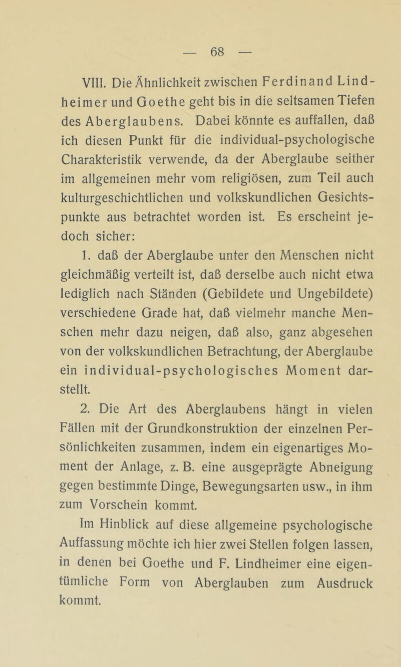 VIII. Die Ähnlichkeit zwischen Ferdinand Lind- heimer und Goethe geht bis in die seltsamen Tiefen des Aberglaubens. Dabei könnte es auffallen, daß ich diesen Punkt für die individual-psychologische Charakteristik verwende, da der Aberglaube seither im allgemeinen mehr vom religiösen, zum Teil auch kulturgeschichtlichen und volkskundlichen Gesichts- punkte aus betrachtet worden ist. Es erscheint je- doch sicher: 1. daß der Aberglaube unter den Menschen nicht gleichmäßig verteilt ist, daß derselbe auch nicht etwa lediglich nach Ständen (Gebildete und Ungebildete) verschiedene Grade hat, daß vielmehr manche Men- schen mehr dazu neigen, daß also, ganz abgesehen von der volkskundlichen Betrachtung, der Aberglaube ein individual-psychologisches Moment dar- stellt. 2. Die Art des Aberglaubens hängt in vielen Fällen mit der Grundkonstruktion der einzelnen Per- sönlichkeiten zusammen, indem ein eigenartiges Mo- ment der Anlage, z. B. eine ausgeprägte Abneigung gegen bestimmte Dinge, Bewegungsarten usw., in ihm zum Vorschein kommt. Im Hinblick auf diese allgemeine psychologische Auffassung möchte ich hier zwei Stellen folgen lassen, in denen bei Goethe und F. Lindheimer eine eigen- tümliche Form von Aberglauben zum Ausdruck kommt.