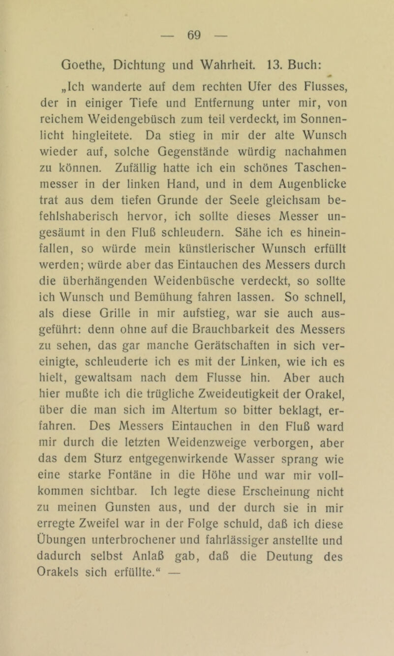 Goethe, Dichtung und Wahrheit. 13. Buch: „Ich wanderte auf dem rechten Ufer des Flusses, der in einiger Tiefe und Entfernung unter mir, von reichem Weidengebüsch zum teil verdeckt, im Sonnen- licht hingleitete. Da stieg in mir der alte Wunsch wieder auf, solche Gegenstände würdig nachahmen zu können. Zufällig hatte ich ein schönes Taschen- messer in der linken Hand, und in dem Augenblicke trat aus dem tiefen Grunde der Seele gleichsam be- fehlshaberisch hervor, ich sollte dieses Messer un- gesäumt in den Fluß schleudern. Sähe ich es hinein- fallen, so würde mein künstlerischer Wunsch erfüllt werden; würde aber das Eintauchen des Messers durch die überhängenden Weidenbüsche verdeckt, so sollte ich Wunsch und Bemühung fahren lassen. So schnell, als diese Grille in mir aufstieg, war sie auch aus- geführt: denn ohne auf die Brauchbarkeit des Messers zu sehen, das gar manche Gerätschaften in sich ver- einigte, schleuderte ich es mit der Linken, wie ich es hielt, gewaltsam nach dem Flusse hin. Aber auch hier mußte ich die trügliche Zweideutigkeit der Orakel, über die man sich im .Altertum so bitter beklagt, er- fahren. Des Messers Eintauchen in den Fluß ward mir durch die letzten Weidenzweige verborgen, aber das dem Sturz entgegenwirkende Wasser sprang wie eine starke Fontäne in die Höhe und war mir voll- kommen sichtbar. Ich legte diese Erscheinung nicht zu meinen Gunsten aus, und der durch sie in mir erregte Zweifel war in der Folge schuld, daß ich diese Übungen unterbrochener und fahrlässiger anstellte und dadurch selbst Anlaß gab, daß die Deutung des Orakels sich erfüllte.“ —