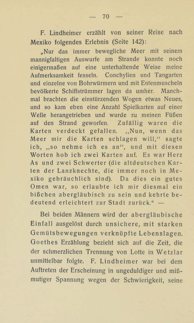 F. Lindheimer erzählt von seiner Reise nach Mexiko folgendes Erlebnis (Seite 142): „Nur das immer bewegliche Meer mit seinem mannigfaltigen Auswurfe am Strande konnte noch einigermaßen auf eine unterhaltende Weise meine Aufmerksamkeit fesseln. Conchylien und Tangarten und einzelne von Bohrwürmern und mit Entenmuscheln bevölkerte Schiffstrümmer lagen da umher. Manch- mal brachten die einstürzenden Wogen etwas Neues, und so kam eben eine Anzahl Spielkarten auf einer Welle herangetrieben und wurde zu meinen Füßen auf den Strand geworfen. Zufällig waren die Karten verdeckt gefallen. ,,Nun, wenn das Meer mir die Karten schlagen will,“ sagte ich, ,,so nehme ich es an“, und mit diesen Worten hob ich zwei Karten auf. Es war Herz As und zwei Schwerter (die altdeutschen Kar- ten der Lanzknechte, die immer noch in Me- xiko gebräuchlich sind). Da dies ein gutes Omen war, so erlaubte ich mir diesmal ein bißchen abergläubisch zu sein und kehrte be- deutend erleichtert zur Stadt zurück.“ — Bei beiden Männern wird der abergläubische Einfall ausgelöst durch unsichere, mit starken Gemütsbewegungen verknüpfte Lebenslagen. Goethes Erzählung bezieht sich auf die Zeit, die der schmerzlichen Trennung von Lotte in Wetzlar unmittelbar folgte. F. Lindheimer war bei dem Auftreten der Erscheinung in ungeduldiger und miß- mutiger Spannung wegen der Schwierigkeit, seine