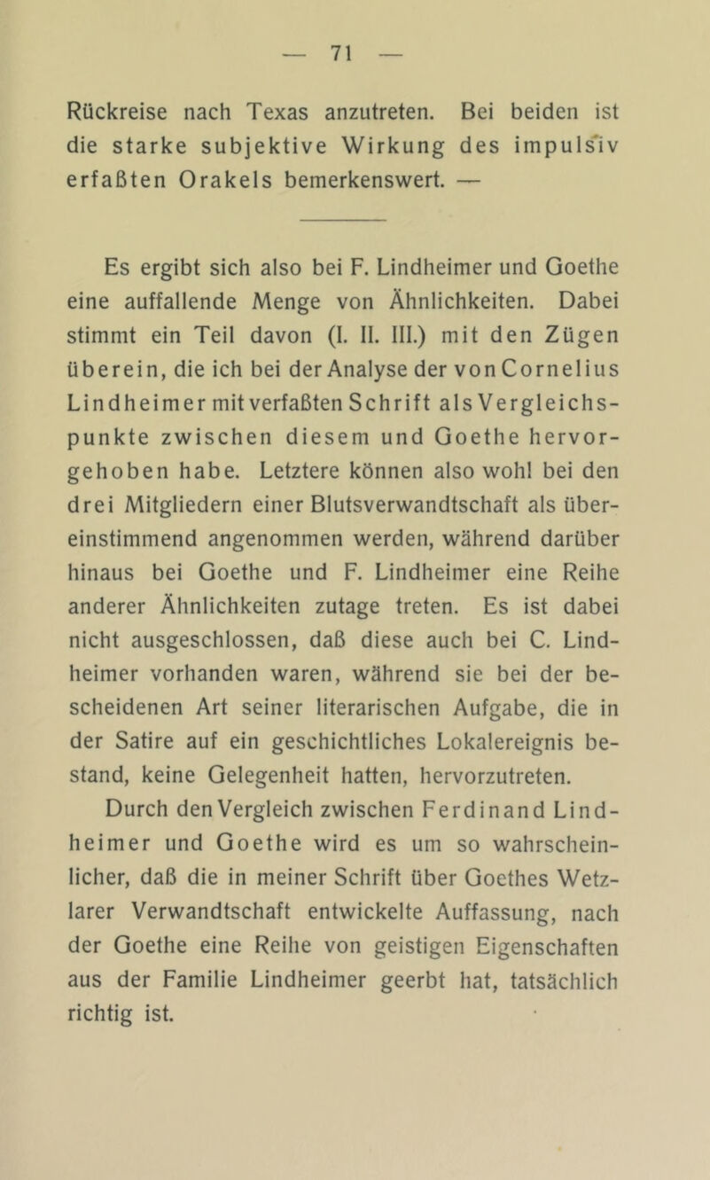 Rückreise nach Texas anzutreten. Bei beiden ist die starke subjektive Wirkung des impulsiv erfaßten Orakels bemerkenswert. — Es ergibt sich also bei F. Lindheimer und Goethe eine auffallende Menge von Ähnlichkeiten. Dabei stimmt ein Teil davon (I. II. III.) mit den Zügen überein, die ich bei der Analyse der von Cornelius Lindheimer mit verfaßten Schrift als Vergleichs- punkte zwischen diesem und Goethe hervor- gehoben habe. Letztere können also wohl bei den drei Mitgliedern einer Blutsverwandtschaft als über- einstimmend angenommen werden, während darüber hinaus bei Goethe und F. Lindheimer eine Reihe anderer Ähnlichkeiten zutage treten. Es ist dabei nicht ausgeschlossen, daß diese auch bei C. Lind- heimer vorhanden waren, während sie bei der be- scheidenen Art seiner literarischen Aufgabe, die in der Satire auf ein geschichtliches Lokalereignis be- stand, keine Gelegenheit hatten, hervorzutreten. Durch den Vergleich zwischen Ferdinand Lind- heimer und Goethe wird es um so wahrschein- licher, daß die in meiner Schrift über Goethes Wetz- larer Verwandtschaft entwickelte Auffassung, nach der Goethe eine Reihe von geistigen Eigenschaften aus der Familie Lindheimer geerbt hat, tatsächlich richtig ist.