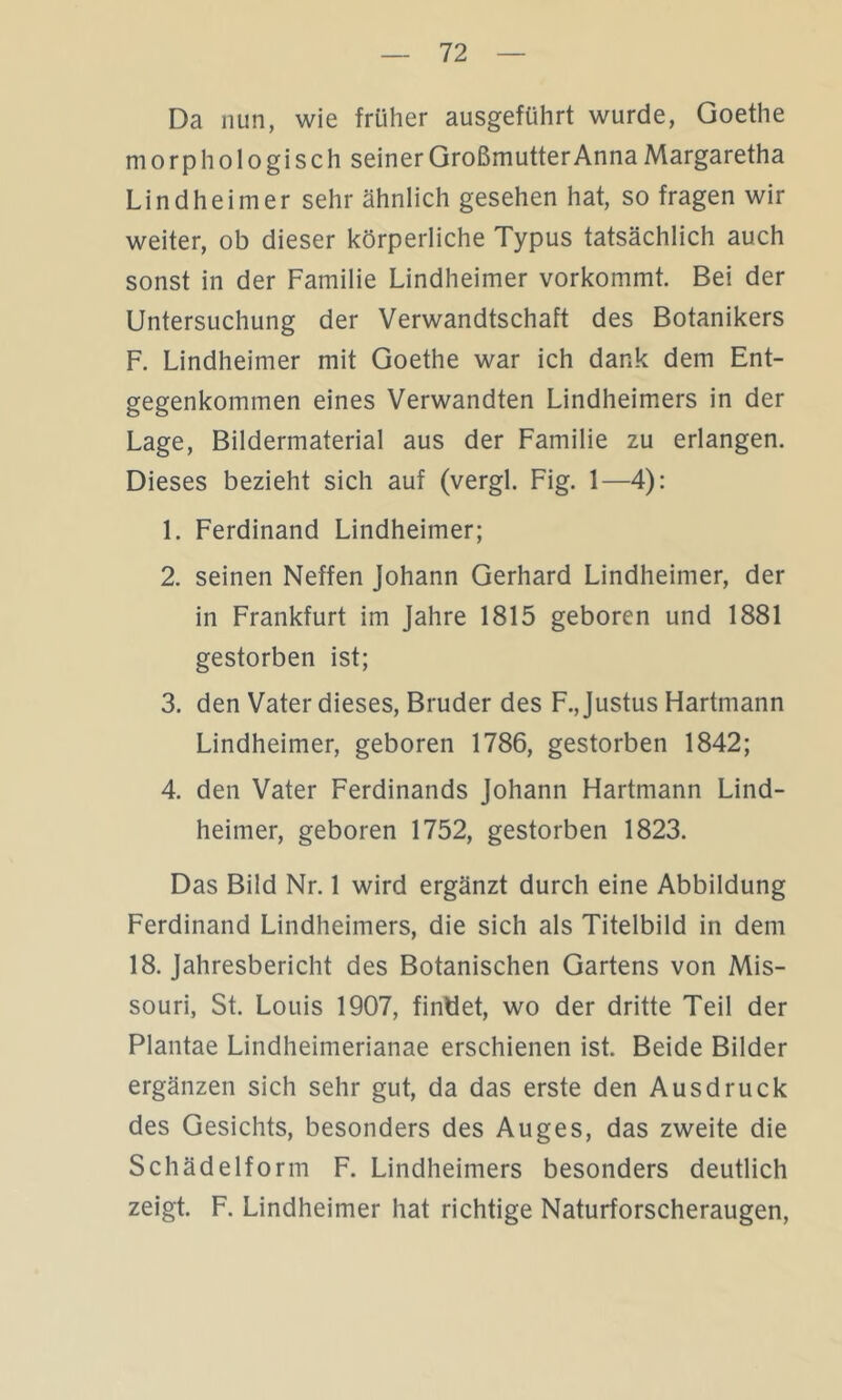 Da nun, wie früher ausgeführt wurde, Goethe morphologisch seiner Großmutter Anna Margaretha Lindheimer sehr ähnlich gesehen hat, so fragen wir weiter, ob dieser körperliche Typus tatsächlich auch sonst in der Familie Lindheimer vorkommt. Bei der Untersuchung der Verwandtschaft des Botanikers F. Lindheimer mit Goethe war ich dank dem Ent- gegenkommen eines Verwandten Lindheimers in der Lage, Bildermaterial aus der Familie zu erlangen. Dieses bezieht sich auf (vergl. Fig. 1—4): 1. Ferdinand Lindheimer; 2. seinen Neffen Johann Gerhard Lindheimer, der in Frankfurt im Jahre 1815 geboren und 1881 gestorben ist; 3. den Vater dieses, Bruder des F., Justus Hartmann Lindheimer, geboren 1786, gestorben 1842; 4. den Vater Ferdinands Johann Hartmann Lind- heimer, geboren 1752, gestorben 1823. Das Bild Nr. 1 wird ergänzt durch eine Abbildung Ferdinand Lindheimers, die sich als Titelbild in dem 18. Jahresbericht des Botanischen Gartens von Mis- souri, St. Louis 1907, findet, wo der dritte Teil der Plantae Lindheimerianae erschienen ist. Beide Bilder ergänzen sich sehr gut, da das erste den Ausdruck des Gesichts, besonders des Auges, das zweite die Schädelform F. Lindheimers besonders deutlich zeigt. F. Lindheimer hat richtige Naturforscheraugen,