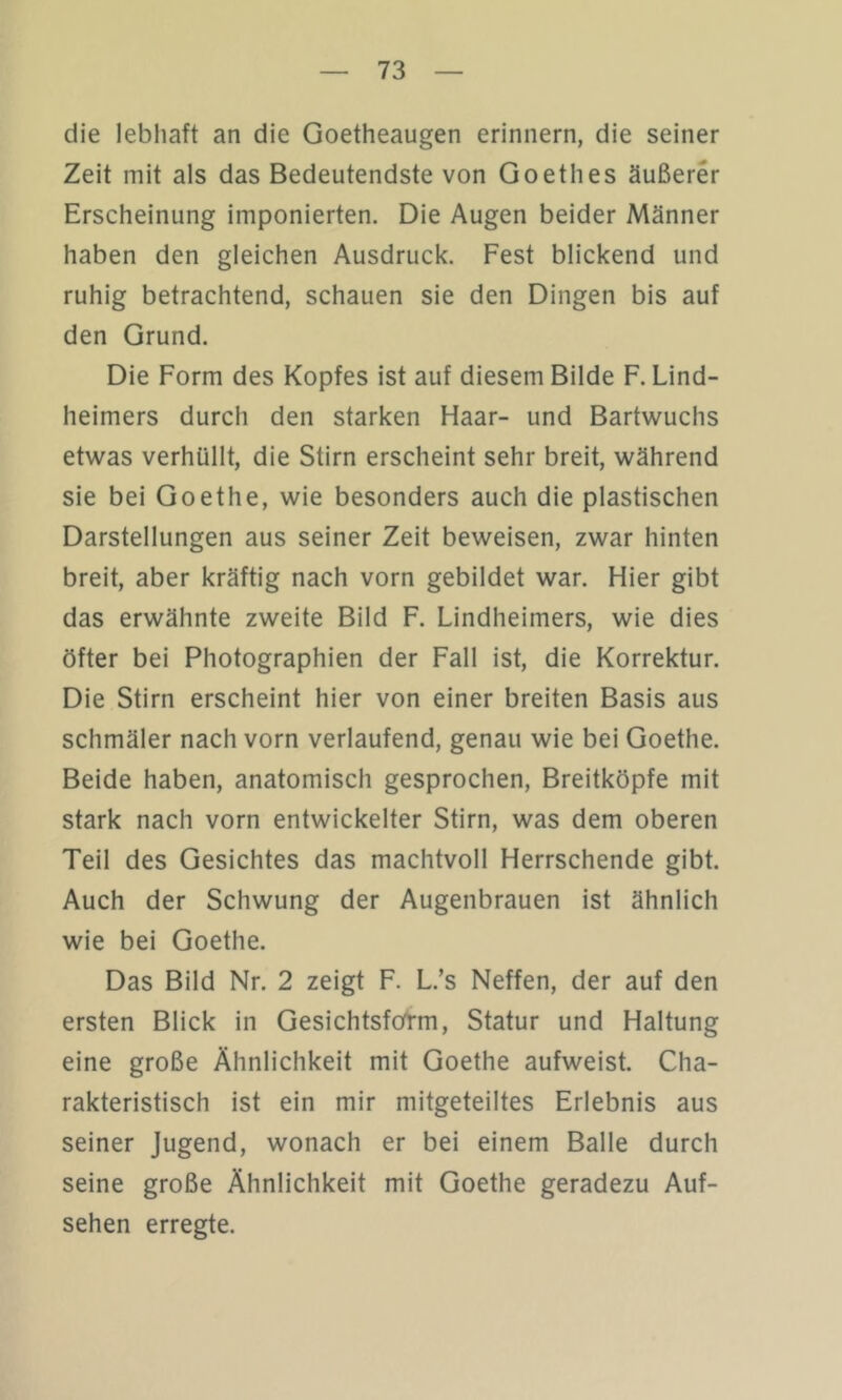 die lebhaft an die Goetheaugen erinnern, die seiner Zeit mit als das Bedeutendste von Goethes äußerer Erscheinung imponierten. Die Augen beider Männer haben den gleichen Ausdruck. Fest blickend und ruhig betrachtend, schauen sie den Dingen bis auf den Grund. Die Form des Kopfes ist auf diesem Bilde F. Lind- heimers durch den starken Haar- und Bartwuchs etwas verhüllt, die Stirn erscheint sehr breit, während sie bei Goethe, wie besonders auch die plastischen Darstellungen aus seiner Zeit beweisen, zwar hinten breit, aber kräftig nach vorn gebildet war. Hier gibt das erwähnte zweite Bild F. Lindheimers, wie dies öfter bei Photographien der Fall ist, die Korrektur. Die Stirn erscheint hier von einer breiten Basis aus schmäler nach vorn verlaufend, genau wie bei Goethe. Beide haben, anatomisch gesprochen, Breitköpfe mit stark nach vorn entwickelter Stirn, was dem oberen Teil des Gesichtes das machtvoll Herrschende gibt. Auch der Schwung der Augenbrauen ist ähnlich wie bei Goethe. Das Bild Nr. 2 zeigt F. L.’s Neffen, der auf den ersten Blick in Gesichtsfötm, Statur und Haltung eine große Ähnlichkeit mit Goethe aufweist. Cha- rakteristisch ist ein mir mitgeteiltes Erlebnis aus seiner Jugend, wonach er bei einem Balle durch seine große Ähnlichkeit mit Goethe geradezu Auf- sehen erregte.