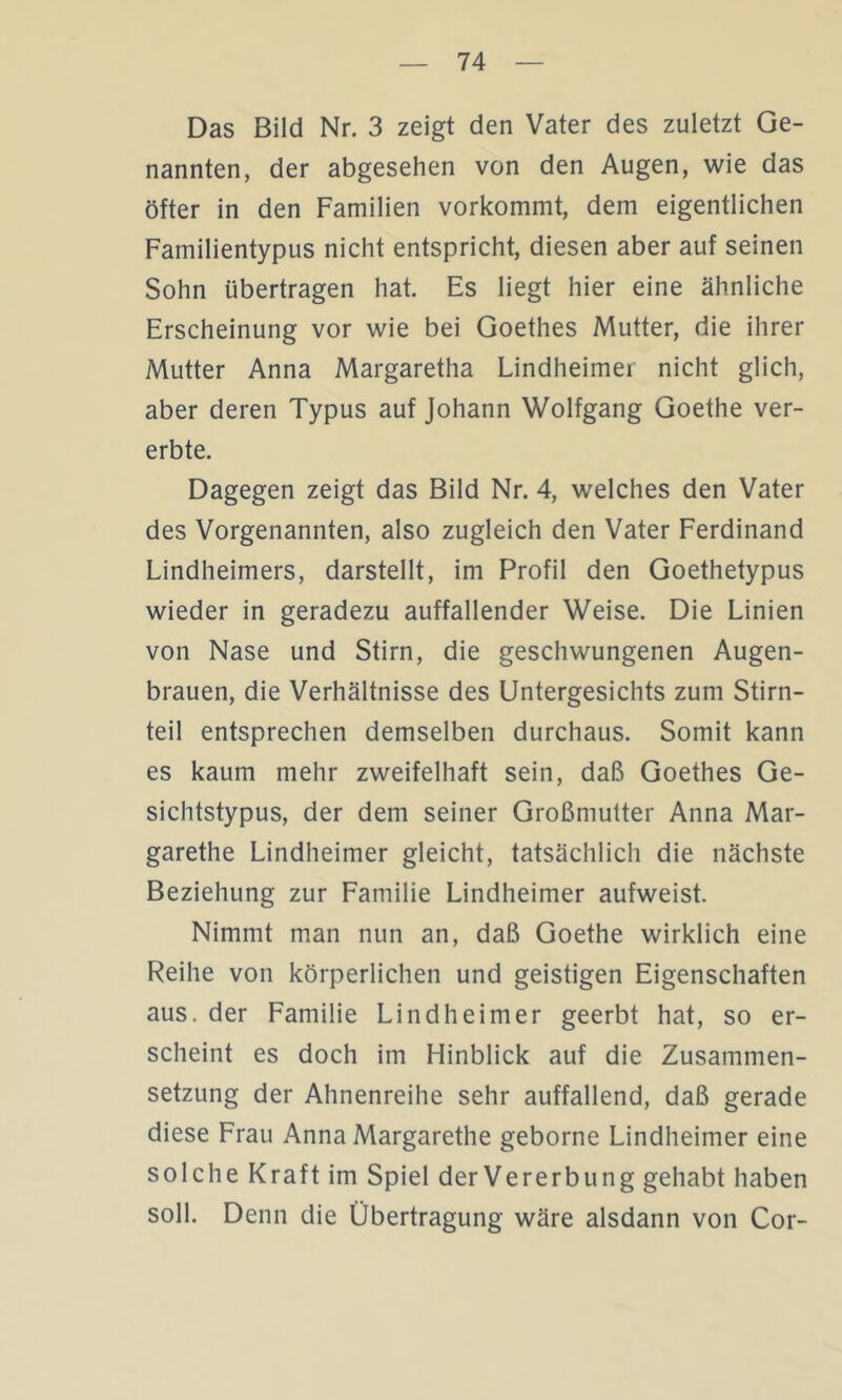 Das Bild Nr. 3 zeigt den Vater des zuletzt Ge- nannten, der abgesehen von den Augen, wie das öfter in den Familien vorkommt, dem eigentlichen Familientypus nicht entspricht, diesen aber auf seinen Sohn übertragen hat. Es liegt hier eine ähnliche Erscheinung vor wie bei Goethes Mutter, die ihrer Mutter Anna Margaretha Lindheimer nicht glich, aber deren Typus auf Johann Wolfgang Goethe ver- erbte. Dagegen zeigt das Bild Nr. 4, welches den Vater des Vorgenannten, also zugleich den Vater Ferdinand Lindheimers, darstellt, im Profil den Goethetypus wieder in geradezu auffallender Weise. Die Linien von Nase und Stirn, die geschwungenen Augen- brauen, die Verhältnisse des Untergesichts zum Stirn- teil entsprechen demselben durchaus. Somit kann es kaum mehr zweifelhaft sein, daß Goethes Ge- sichtstypus, der dem seiner Großmutter Anna Mar- garethe Lindheimer gleicht, tatsächlich die nächste Beziehung zur Familie Lindheimer aufweist. Nimmt man nun an, daß Goethe wirklich eine Reihe von körperlichen und geistigen Eigenschaften aus. der Familie Lindheimer geerbt hat, so er- scheint es doch im Hinblick auf die Zusammen- setzung der Ahnenreihe sehr auffallend, daß gerade diese Frau Anna Margarethe geborne Lindheimer eine solche Kraft im Spiel der Vererbung gehabt haben soll. Denn die Übertragung wäre alsdann von Cor-