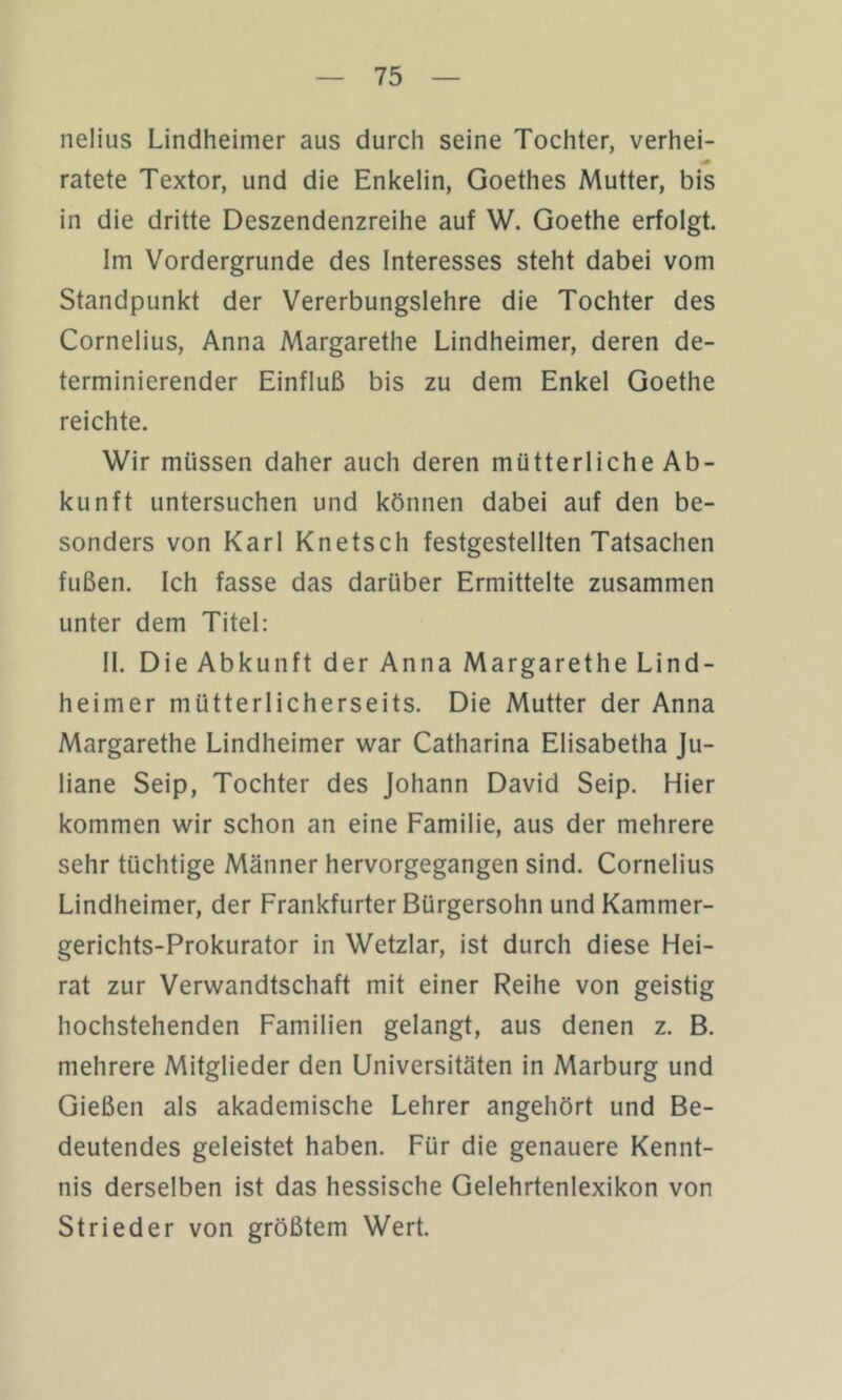 nelius Lindheimer aus durch seine Tochter, verhei- ratete Textor, und die Enkelin, Goethes Mutter, bis in die dritte Deszendenzreihe auf W. Goethe erfolgt. Im Vordergründe des Interesses steht dabei vom Standpunkt der Vererbungslehre die Tochter des Cornelius, Anna Margarethe Lindheimer, deren de- terminierender Einfluß bis zu dem Enkel Goethe reichte. Wir müssen daher auch deren mütterliche Ab- kunft untersuchen und können dabei auf den be- sonders von Karl Knetsch festgestellten Tatsachen fußen. Ich fasse das darüber Ermittelte zusammen unter dem Titel; II. Die Abkunft der Anna Margarethe Lind- heimer mütterlicherseits. Die Mutter der Anna Margarethe Lindheimer war Catharina Elisabetha Ju- liane Seip, Tochter des Johann David Seip. Hier kommen wir schon an eine Familie, aus der mehrere sehr tüchtige Männer hervorgegangen sind. Cornelius Lindheimer, der Frankfurter Bürgersohn und Kammer- gerichts-Prokurator in Wetzlar, ist durch diese Hei- rat zur Verwandtschaft mit einer Reihe von geistig hochstehenden Familien gelangt, aus denen z. B. mehrere Mitglieder den Universitäten in Marburg und Gießen als akademische Lehrer angehört und Be- deutendes geleistet haben. Für die genauere Kennt- nis derselben ist das hessische Gelehrtenlexikon von Strieder von größtem Wert.