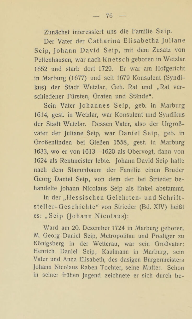 Zunächst interessiert uns die Familie Seip. Der Vater der Catharina Elisabetha Juliane Seip, Johann David Seip, mit dem Zusatz von Pettenhausen, war nach Knetsch geboren in Wetzlar 1652 und starb dort 1729. Er war am Hofgericht in Marburg (1677) und seit 1679 Konsulent (Syndi- kus) der Stadt Wetzlar, Geh. Rat und „Rat ver- schiedener Fürsten, Grafen und Stände“. Sein Vater Johannes Seip, geb. in Marburg 1614, gest. in Wetzlar, war Konsulent und Syndikus der Stadt Wetzlar. Dessen Vater, also der Urgroß- vater der Juliane Seip, war Daniel Seip, geb. in Großenlinden bei Gießen 1558, gest. in Marburg 1633, wo er von 1613—1620 als Obervogt, dann von 1624 als Rentmeister lebte. Johann David Seip hatte nach dem Stammbaum der Familie einen Bruder Georg Daniel Seip, von dem der bei Strieder be- handelte Johann Nicolaus Seip als Enkel abstammt. In der „Hessischen Gelehrten- und Schrift- steller-Geschichte“ von Strieder (Bd. XIV) heißt es: „Seip (Johann Nicolaus): Ward am 20. Dezember 1724 in Marburg geboren. M. Georg Daniel Seip, Metropolitan und Prediger zu Königsberg in der Wetterau, war sein Großvater: Henrich Daniel Seip, Kaufmann in Marburg, sein Vater und Anna Elisabeth, des dasigen Bürgermeisters Johann Nicolaus Raben Tochter, seine Mutter. Schon in seiner frühen Jugend zeichnete er sich durch be-