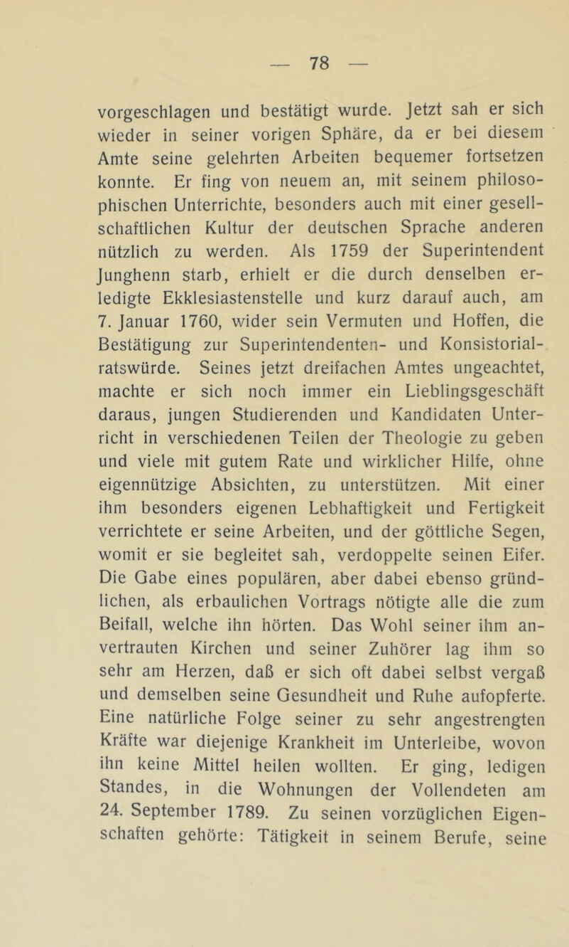 vorgeschlagen und bestätigt wurde. Jetzt sah er sich wieder in seiner vorigen Sphäre, da er bei diesem Amte seine gelehrten Arbeiten bequemer fortsetzen konnte. Er fing von neuem an, mit seinem philoso- phischen Unterrichte, besonders auch mit einer gesell- schaftlichen Kultur der deutschen Sprache anderen nützlich zu werden. Als 1759 der Superintendent junghenn starb, erhielt er die durch denselben er- ledigte Ekklesiastenstelle und kurz darauf auch, am 7. Januar 1760, wider sein Vermuten und Hoffen, die Bestätigung zur Superintendenten- und Konsistorial- ratswürde. Seines jetzt dreifachen Amtes ungeachtet, machte er sich noch immer ein Lieblingsgeschäft daraus, jungen Studierenden und Kandidaten Unter- richt in verschiedenen Teilen der Theologie zu geben und viele mit gutem Rate und wirklicher Hilfe, ohne eigennützige Absichten, zu unterstützen. Mit einer ihm besonders eigenen Lebhaftigkeit und Fertigkeit verrichtete er seine Arbeiten, und der göttliche Segen, womit er sie begleitet sah, verdoppelte seinen Eifer. Die Gabe eines populären, aber dabei ebenso gründ- lichen, als erbaulichen Vortrags nötigte alle die zum Beifall, welche ihn hörten. Das Wohl seiner ihm an- vertrauten Kirchen und seiner Zuhörer lag ihm so sehr am Herzen, daß er sich oft dabei selbst vergaß und demselben seine Gesundheit und Ruhe aufopferte. Eine natürliche Folge seiner zu sehr angestrengten Kräfte war diejenige Krankheit im Unterleibe, wovon ihn keine Mittel heilen wollten. Er ging, ledigen Standes, in die Wohnungen der Vollendeten am 24. September 1789. Zu seinen vorzüglichen Eigen- schaften gehörte: Tätigkeit in seinem Berufe, seine