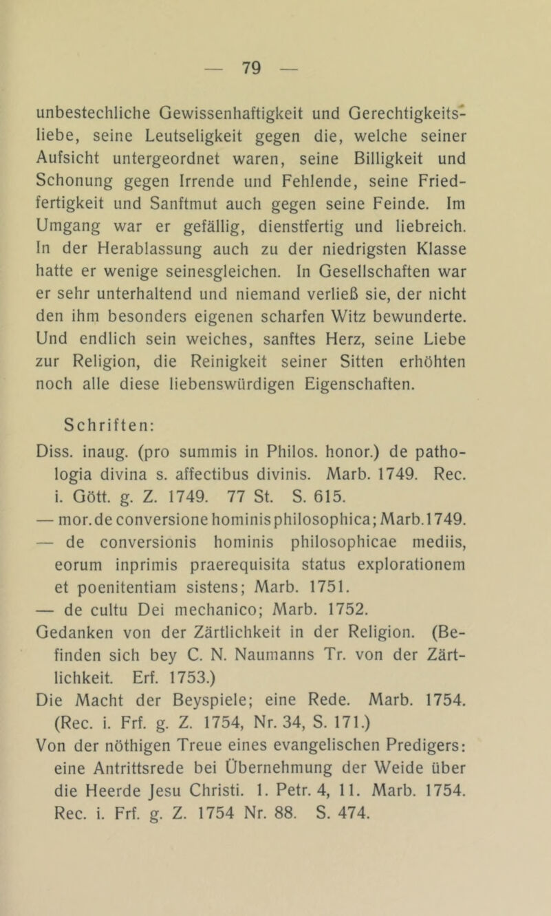 unbestechliche Gewissenhaftigkeit und Gerechtigkeits- liebe, seine Leutseligkeit gegen die, welche seiner Aufsicht untergeordnet waren, seine Billigkeit und Schonung gegen Irrende und Fehlende, seine Fried- fertigkeit und Sanftmut auch gegen seine Feinde. Im Umgang war er gefällig, dienstfertig und liebreich. In der Herablassung auch zu der niedrigsten Klasse hatte er wenige seinesgleichen. In Gesellschaften war er sehr unterhaltend und niemand verließ sie, der nicht den ihm besonders eigenen scharfen Witz bewunderte. Und endlich sein weiches, sanftes Herz, seine Liebe zur Religion, die Reinigkeit seiner Sitten erhöhten noch alle diese liebenswürdigen Eigenschaften. Schriften: Diss. inaug. (pro summis in Philos. honor.) de patho- logia divina s. affectibus divinis. Marb. 1749. Rec. i. Gött. g. Z. 1749. 77 St. S. 615. — mor.de conversione hominis philosophica; Marb. 1749. — de conversionis hominis philosophicae mediis, eorum inprimis praerequisita Status explorationem et poenitentiam sistens; Marb. 1751. — de cultu Dei mechanico; Marb. 1752. Gedanken von der Zärtlichkeit in der Religion. (Be- finden sich bey C. N. Naumanns Tr. von der Zärt- lichkeit. Erf. 1753.) Die Macht der Beyspiele; eine Rede. Marb. 1754. (Rec. i. Frf. g. Z. 1754, Nr. 34, S. 171.) Von der nöthigen Treue eines evangelischen Predigers: eine Antrittsrede bei Übernehmung der Weide über die Heerde Jesu Christi. 1. Petr. 4, 11. Marb. 1754. Rec. i. Frf. g. Z. 1754 Nr. 88. S. 474.