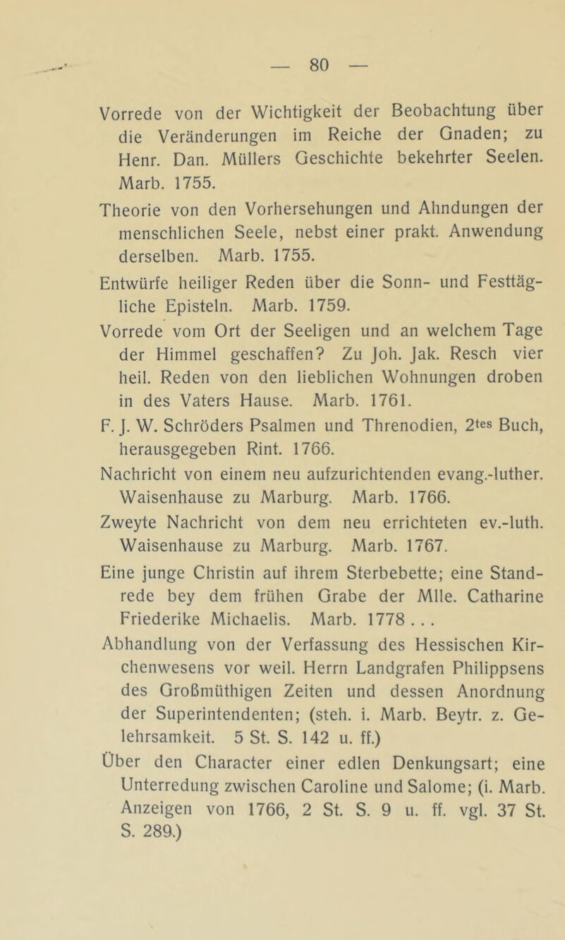 Vorrede von der Wichtigkeit der Beobachtung über die Veränderungen im Reiche der Gnaden; zu Henr. Dan. Müllers Geschichte bekehrter Seelen. Marb. 1755. Theorie von den Vorhersehungen und Ahndungen der menschlichen Seele, nebst einer prakt. Anwendung derselben. Marb. 1755. Entwürfe heiliger Reden über die Sonn- und Festtäg- liche Episteln. Marb. 1759. Vorrede vom Ort der Seeligen und an welchem Tage der Himmel geschaffen? Zu Joh. Jak. Resch vier heil. Reden von den lieblichen Wohnungen droben in des Vaters Hause. Marb. 1761. F. j. W. Schröders Psalmen und Threnodien, 2tes Buch, herausgegeben Rint. 1766. Nachricht von einem neu aufzurichtenden evang.-luther. Waisenhause zu Marburg. Marb. 1766. Zweyte Nachricht von dem neu errichteten ev.-luth. Waisenhause zu Marburg. Marb. 1767. Eine junge Christin auf ihrem Sterbebette; eine Stand- rede bey dem frühen Grabe der Mlle. Catharine Friederike Michaelis. Marb. 1778 ... Abhandlung von der Verfassung des Hessischen Kir- chenwesens vor weil. Herrn Landgrafen Philippsens des Großmüthigen Zeiten und dessen Anordnung der Superintendenten; (steh. i. Marb. Beytr. z. Ge- lehrsamkeit. 5 St. S. 142 u. ff.) Über den Character einer edlen Denkungsart; eine Unterredung zwischen Caroline und Salome; (i. Marb. Anzeigen von 1766, 2 St. S. 9 u. ff. vgl. 37 St. S. 289.)