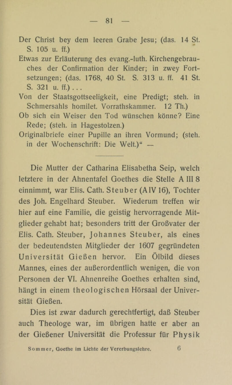 Der Christ bey dem leeren Grabe Jesu; (das. 14 St. S. 105 u. ff.) Etwas zur Erläuterung des evang.-luth. Kirchengebrau- ches der Confirmation der Kinder; in zwey Fort- setzungen; (das. 1768, 40 St. S. 313 u. ff. 41 St. S. 321 u. ff.) ... Von der Staatsgottseeligkeit, eine Predigt; steh, in Schmersahls homilet. Vorrathskammer. 12 Th.) Ob sich ein Weiser den Tod wünschen könne? Eine Rede; (steh, in Hagestolzen.) Originalbriefe einer Pupille an ihren Vormund; (steh, in der Wochenschrift: Die Welt.)“ — Die Mutter der Catharina Elisabetha Seip, welch letztere in der Ahnentafel Goethes die Stelle A III 8 einnimmt, war Elis. Cath. Steuber (AIV 16), Tochter des Joh. Engelhard Steuber. Wiederum treffen wir hier auf eine Familie, die geistig hervorragende Mit- glieder gehabt hat; besonders tritt der Großvater der Elis. Cath. Steuber, Johannes Steuber, als eines der bedeutendsten Mitglieder der 1607 gegründeten Universität Gießen hervor. Ein Ölbild dieses Mannes, eines der außerordentlich wenigen, die von Personen der VI. Ahnenreihe Goethes erhalten sind, hängt in einem theologischen Hörsaal der Univer- sität Gießen. Dies ist zwar dadurch gerechtfertigt, daß Steuber auch Theologe war, im übrigen hatte er aber an der Gießener Universität die Professur für Physik Sommer, Goethe im Lichte der Vererbungslehre. 6