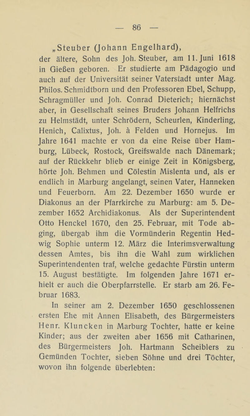 „Steuber (Johann Engelhard), der ältere, Sohn des Joh. Steuber, am 11. Juni 1618 in Gießen geboren. Er studierte am Pädagogio und auch auf der Universität seiner Vaterstadt unter Mag. Philos. Schmidtborn und den Professoren Ebel, Schupp, Schragmüller und Joh. Conrad Dieterich; hiernächst aber, in Gesellschaft seines Bruders Johann Helfrichs zu Helmstädt, unter Schrödern, Scheurlen, Kinderling, Henich, Calixtus, Joh. ä Felden und Hornejus. Im Jahre 1641 machte er von da eine Reise über Ham- burg, Lübeck, Rostock, Greifswalde nach Dänemark; auf der Rückkehr blieb er einige Zeit in Königsberg, hörte Joh. Behmen und Cölestin Mislenta und, als er endlich in Marburg angelangt, seinen Vater, Hanneken und Feuerborn. Am 22. Dezember 1650 wurde er Diakonus an der Pfarrkirche zu Marburg: am 5. De- zember 1652 Archidiakonus. Als der Superintendent Otto Henckel 1670, den 25. Februar, mit Tode ab- ging, übergab ihm die Vormünderin Regentin Hed- wig Sophie unterm 12. März die Interimsverwaltung dessen Amtes, bis ihn die Wahl zum wirklichen Superintendenten traf, welche gedachte Fürstin unterm 15. August bestätigte. Im folgenden Jahre 1671 er- hielt er auch die Oberpfarrstelle. Er starb am 26. Fe- bruar 1683. In seiner am 2. Dezember 1650 geschlossenen ersten Ehe mit Annen Elisabeth, des Bürgermeisters Henr. Kluncken in Marburg Tochter, hatte er keine Kinder; aus der zweiten aber 1656 mit Catharinen, des Bürgermeisters Joh. Hartmann Scheiblers zu Gemünden Tochter, sieben Söhne und drei Töchter, wovon ihn folgende überlebten: