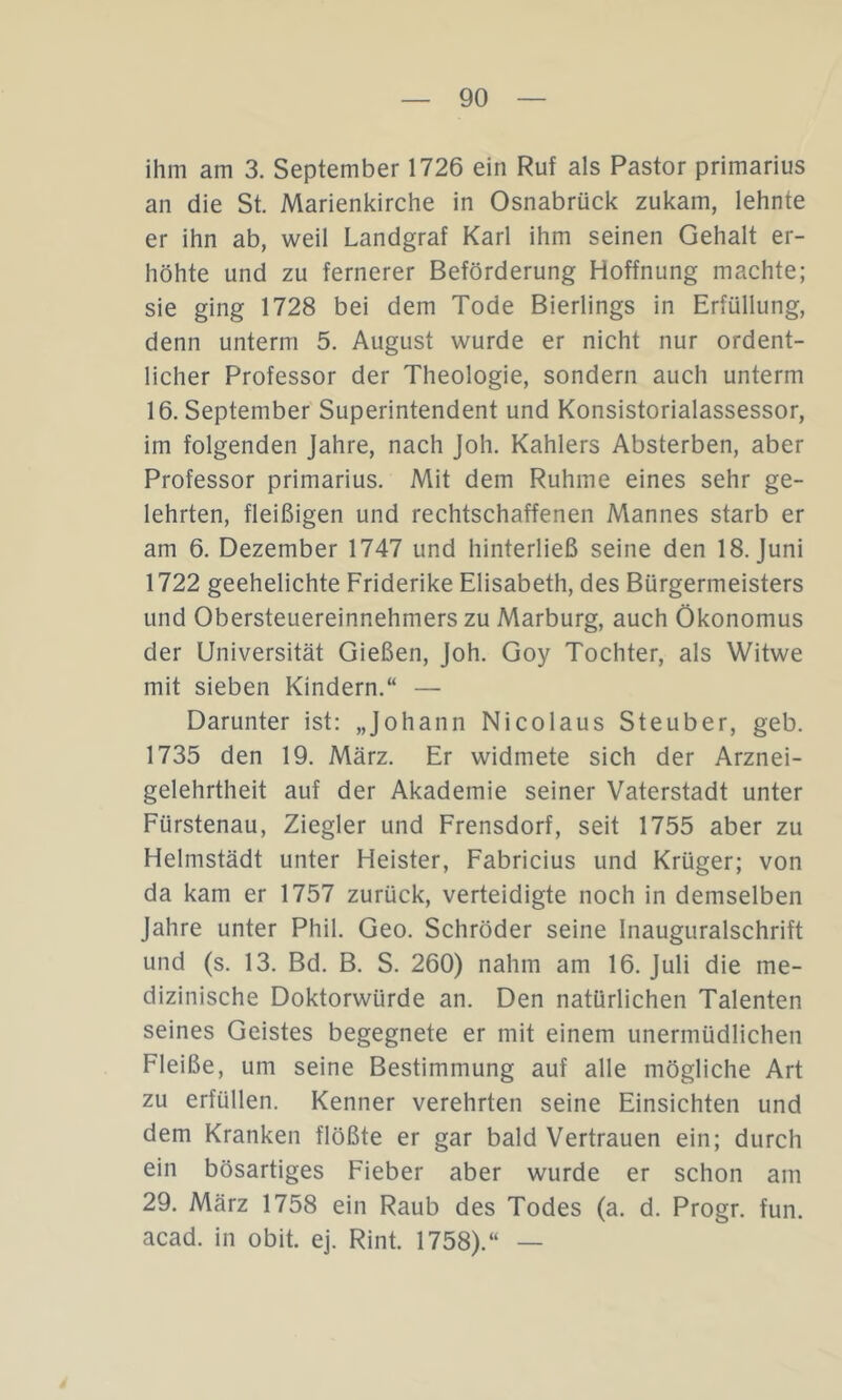 ihm am 3. September 1726 ein Ruf als Pastor primarius an die St. Marienkirche in Osnabrück zukam, lehnte er ihn ab, weil Landgraf Karl ihm seinen Gehalt er- höhte und zu fernerer Beförderung Hoffnung machte; sie ging 1728 bei dem Tode Bierlings in Erfüllung, denn unterm 5. August wurde er nicht nur ordent- licher Professor der Theologie, sondern auch unterm 16. September Superintendent und Konsistorialassessor, im folgenden Jahre, nach joh. Kahlers Absterben, aber Professor primarius. Mit dem Ruhme eines sehr ge- lehrten, fleißigen und rechtschaffenen Mannes starb er am 6. Dezember 1747 und hinterließ seine den 18. Juni 1722 geehelichte Friderike Elisabeth, des Bürgermeisters und Obersteuereinnehmers zu Marburg, auch Ökonomus der Universität Gießen, Joh. Goy Tochter, als Witwe mit sieben Kindern.“ — Darunter ist: „Johann Nicolaus Steuber, geb. 1735 den 19. März. Er widmete sich der Arznei- gelehrtheit auf der Akademie seiner Vaterstadt unter Fürstenau, Ziegler und Frensdorf, seit 1755 aber zu Helmstädt unter Heister, Fabricius und Krüger; von da kam er 1757 zurück, verteidigte noch in demselben Jahre unter Phil. Geo. Schröder seine Inauguralschrift und (s. 13. Bd. B. S. 260) nahm am 16. Juli die me- dizinische Doktorwürde an. Den natürlichen Talenten seines Geistes begegnete er mit einem unermüdlichen Fleiße, um seine Bestimmung auf alle mögliche Art zu erfüllen. Kenner verehrten seine Einsichten und dem Kranken flößte er gar bald Vertrauen ein; durch ein bösartiges Fieber aber wurde er schon am 29. März 1758 ein Raub des Todes (a. d. Progr. fun. acad. in obit. ej. Rint. 1758).“ —