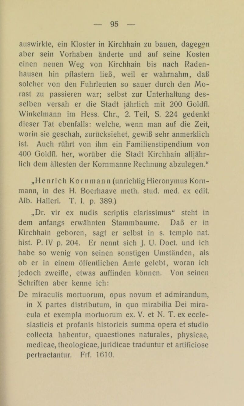 auswirkte, ein Kloster in Kirchhain zu bauen, dagegen aber sein Vorhaben änderte und auf seine Kosten einen neuen Weg von Kirchhain bis nach Raden- hausen hin pflastern ließ, weil er wahrnahm, daß solcher von den Fuhrleuten so sauer durch den Mo- rast zu passieren war; selbst zur Unterhaltung des- selben versah er die Stadt jährlich mit 200 Goldfl. Winkelmann im Hess. Chr., 2. Teil, S. 224 gedenkt dieser Tat ebenfalls: welche, wenn man auf die Zeit, worin sie geschah, zurücksiehet, gewiß sehr anmerklich ist. Auch rührt von ihm ein Familienstipendium von 400 Goldfl. her, worüber die Stadt Kirchhain alljähr- lich dem ältesten der Kornmanne Rechnung abzulegen.“ „Henrich Kornmann (unrichtigHieronymus Korn- mann, in des H. Boerhaave meth. stud. med. ex edit. Alb. Halleri. T. I. p. 389.) „Dr. vir ex nudis scriptis clarissimus“ steht in dem anfangs erwähnten Stammbaume. Daß er in Kirchhain geboren, sagt er selbst in s. templo nat. hist. P. IV p. 204. Er nennt sich J. U. Doct. und ich habe so wenig von seinen sonstigen Umständen, als ob er in einem öffentlichen Amte gelebt, woran ich jedoch zweifle, etwas auffinden können. Von seinen Schriften aber kenne ich: De miraculis mortuorum, opus novum et admirandum, in X partes distributum, in quo mirabilia Dei mira- cula et exempla mortuorum ex. V. et N. T. ex eccle- siasticis et profanis historicis summa opera et Studio collecta habentur, quaestiones naturales, physicae, medicae, theologicae, juridicae traduntur et artificiose pertractantur. Frf. 1610.