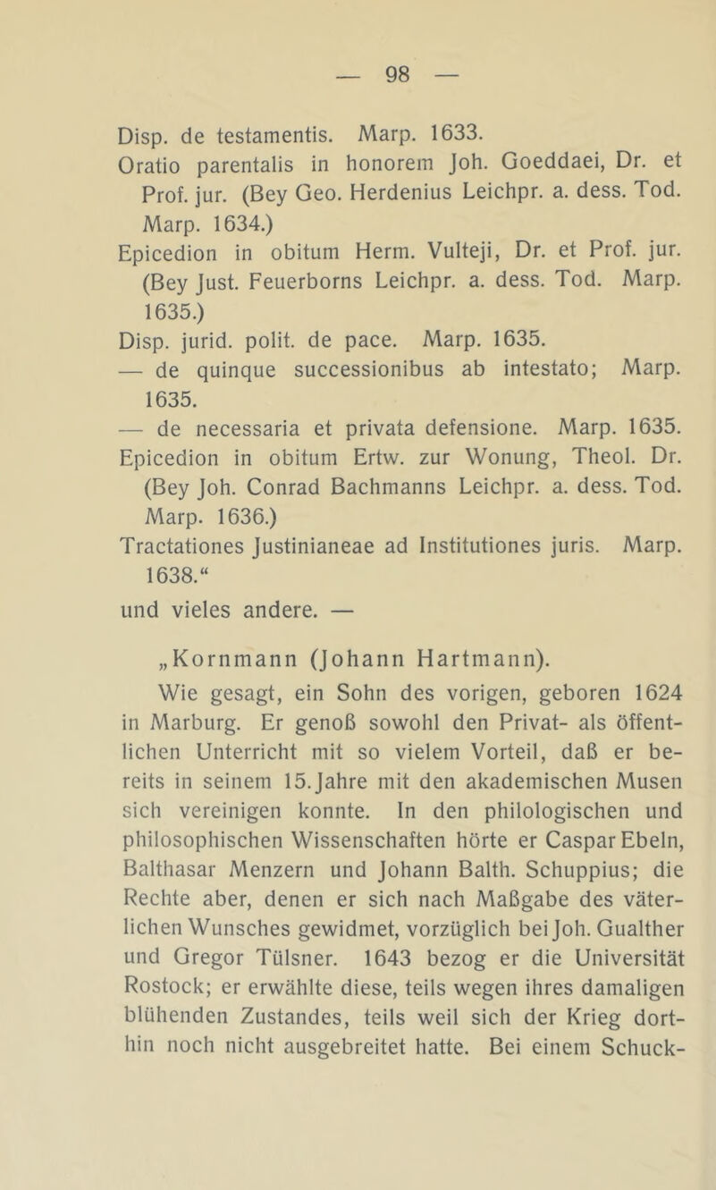 Disp. de testamentis. Marp. 1633. Oratio parentalis in honorem Joh. Goeddaei, Dr. et Prof. jur. (Bey Geo. Herdenius Leichpr. a. dess. Tod. Marp. 1634.) Epicedion in obitum Herrn. Vulteji, Dr. et Prof. jur. (Bey Just. Feuerborns Leichpr. a. dess. Tod. Marp. 1635.) Disp. jurid. polit. de pace. Marp. 1635. — de quinque successionibus ab intestato; Marp. 1635. — de necessaria et privata defensione. Marp. 1635. Epicedion in obitum Ertw. zur Wonung, Theol. Dr. (Bey Joh. Conrad Bachmanns Leichpr. a. dess. Tod. Marp. 1636.) Tractationes lustinianeae ad Institutiones juris. Marp. 1638.“ und vieles andere. — „Kornmann (Johann Hartmann). Wie gesagt, ein Sohn des vorigen, geboren 1624 in Marburg. Er genoß sowohl den Privat- als öffent- lichen Unterricht mit so vielem Vorteil, daß er be- reits in seinem 15. Jahre mit den akademischen Musen sich vereinigen konnte, ln den philologischen und philosophischen Wissenschaften hörte er Caspar Ebeln, Balthasar Menzern und Johann Balth. Schuppius; die Rechte aber, denen er sich nach Maßgabe des väter- lichen Wunsches gewidmet, vorzüglich bei Joh. Gualther und Gregor Tülsner. 1643 bezog er die Universität Rostock; er erwählte diese, teils wegen ihres damaligen blühenden Zustandes, teils weil sich der Krieg dort- hin noch nicht ausgebreitet hatte. Bei einem Schuck-