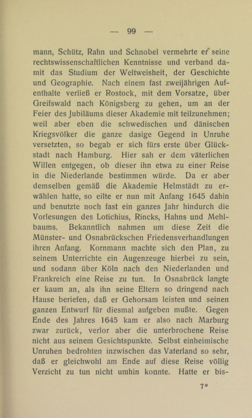 mann, Schütz, Rahn und Schnobel vermehrte er' seine rechtswissenschaftlichen Kenntnisse und verband da- mit das Studium der Weltweisheit, der Geschichte und Geographie. Nach einem fast zweijährigen Auf- enthalte verließ er Rostock, mit dem Vorsatze, über Greifswald nach Königsberg zu gehen, um an der Feier des Jubiläums dieser Akademie mit teilzunehmen; weil aber eben die schwedischen und dänischen Kriegsvölker die ganze dasige Gegend in Unruhe versetzten, so begab er sich fürs erste über Glück- stadt nach Hamburg. Hier sah er dem väterlichen Willen entgegen, ob dieser ihn etwa zu einer Reise in die Niederlande bestimmen würde. Da er aber demselben gemäß die Akademie Helmstädt zu er- wählen hatte, so eilte er nun mit Anfang 1645 dahin und benutzte noch fast ein ganzes Jahr hindurch die Vorlesungen des Lotichius, Rincks, Hahns und Mehl- baums. Bekanntlich nahmen um diese Zeit die Münster- und Osnabrückschen Friedensverhandlungen ihren Anfang. Kornmann machte sich den Plan, zu seinem Unterrichte ein Augenzeuge hierbei zu sein, und sodann über Köln nach den Niederlanden und Frankreich eine Reise zu tun. ln Osnabrück langte er kaum an, als ihn seine Eltern so dringend nach Hause beriefen, daß er Gehorsam leisten und seinen ganzen Entwurf für diesmal aufgeben mußte. Gegen Ende des Jahres 1645 kam er also nach Marburg zwar zurück, verlor aber die unterbrochene Reise nicht aus seinem Gesichtspunkte. Selbst einheimische Unruhen bedrohten inzwischen das Vaterland so sehr, daß er gleichwohl am Ende auf diese Reise völlig Verzicht zu tun nicht umhin konnte. Hatte er bis- 7*