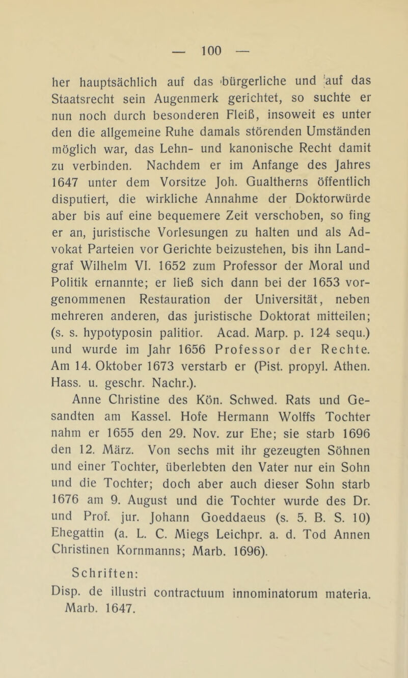 her hauptsächlich auf das -bürgerliche und 'auf das Staatsrecht sein Augenmerk gerichtet, so suchte er nun noch durch besonderen Fleiß, insoweit es unter den die allgemeine Ruhe damals störenden Umständen möglich war, das Lehn- und kanonische Recht damit zu verbinden. Nachdem er im Anfänge des Jahres 1647 unter dem Vorsitze Joh. Gualtherns öffentlich disputiert, die wirkliche Annahme der Doktorwürde aber bis auf eine bequemere Zeit verschoben, so fing er an, juristische Vorlesungen zu halten und als Ad- vokat Parteien vor Gerichte beizustehen, bis ihn Land- graf Wilhelm VI. 1652 zum Professor der Moral und Politik ernannte; er ließ sich dann bei der 1653 vor- genommenen Restauration der Universität, neben mehreren anderen, das juristische Doktorat mitteilen; (s. s. hypotyposin palitior. Acad. Marp. p. 124 sequ.) und wurde im Jahr 1656 Professor der Rechte. Am 14. Oktober 1673 verstarb er (Pist. propyl. Athen. Hass. u. geschr. Nachr.). Anne Christine des Kön. Schwed. Rats und Ge- sandten am Kassel. Hofe Hermann Wolffs Tochter nahm er 1655 den 29. Nov. zur Ehe; sie starb 1696 den 12. März. Von sechs mit ihr gezeugten Söhnen und einer Tochter, überlebten den Vater nur ein Sohn und die Tochter; doch aber auch dieser Sohn starb 1676 am 9. August und die Tochter wurde des Dr. und Prof. jur. Johann Goeddaeus (s. 5. B. S. 10) Ehegattin (a. L. C. Miegs Leichpr. a. d. Tod Annen Christinen Kornmanns; Marb. 1696). Schriften: Disp. de illustri contractuum innominatorum materia. Marb. 1647.