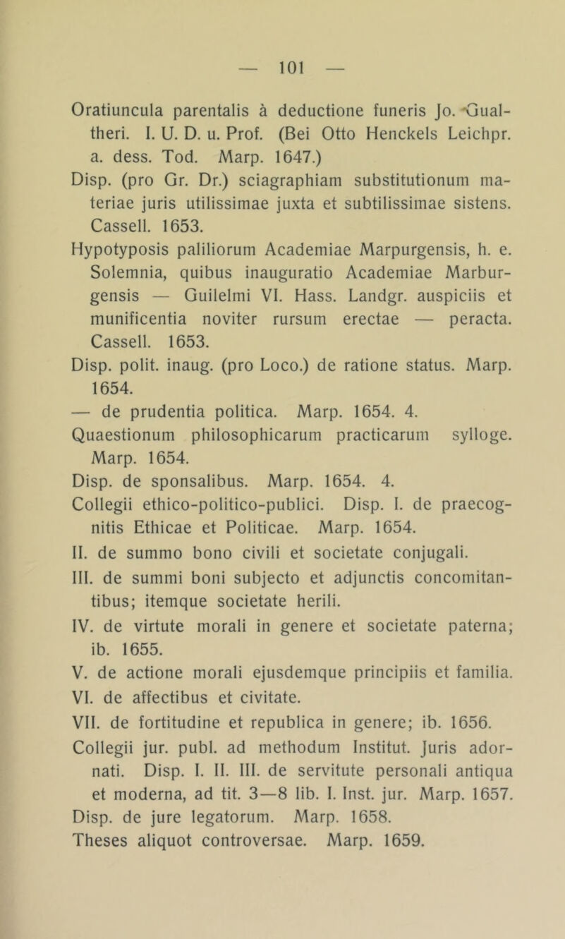 Oratiuncula parentalis ä deductione funeris Jo. <jual- theri. 1. U. D. u, Prof. (Bel Otto Henckels Leichpr. a. dess. Tod. Marp. 1647.) Disp. (pro Gr. Dr.) sciagraphiam substitutionum ma- teriae juris utilissimae juxta et subtilissimae sistens. Cassell. 1653. Hypotyposis paliliorum Academiae Marpurgensis, h. e. Solemnia, quibus inauguratio Academiae Marbur- gensis — Guilelmi VI. Hass. Landgr. auspiciis et munificentia noviter rursum erectae — peracta. Cassell. 1653. Disp. polit. inaug. (pro Loco.) de ratione Status. Marp. 1654. — de prudentia politica. Marp. 1654. 4. Quaestionum philosophicarum practicarum sylloge. Marp. 1654. Disp. de sponsalibus. Marp. 1654. 4. Collegii ethico-politico-publici. Disp. I. de praecog- nitis Ethicae et Politicae. Marp. 1654. II. de summo bono civili et societate conjugali. III. de summi boni subjecto et adjunctis concomitan- tibus; itemque societate herili. IV. de virtute morali in genere et societate paterna; ib. 1655. V. de actione morali ejusdemque principiis et familia. VI. de affectibus et civitate. VII. de fortitudine et republica in genere; ib. 1656. Collegii jur. publ. ad methodum Institut. Juris ador- nati. Disp. I. II. III. de servitute personal! antiqua et moderna, ad tit. 3—8 lib. 1. Inst. jur. Marp. 1657. Disp. de jure legatorum. Marp. 1658. Theses aliquot controversae. Marp. 1659.