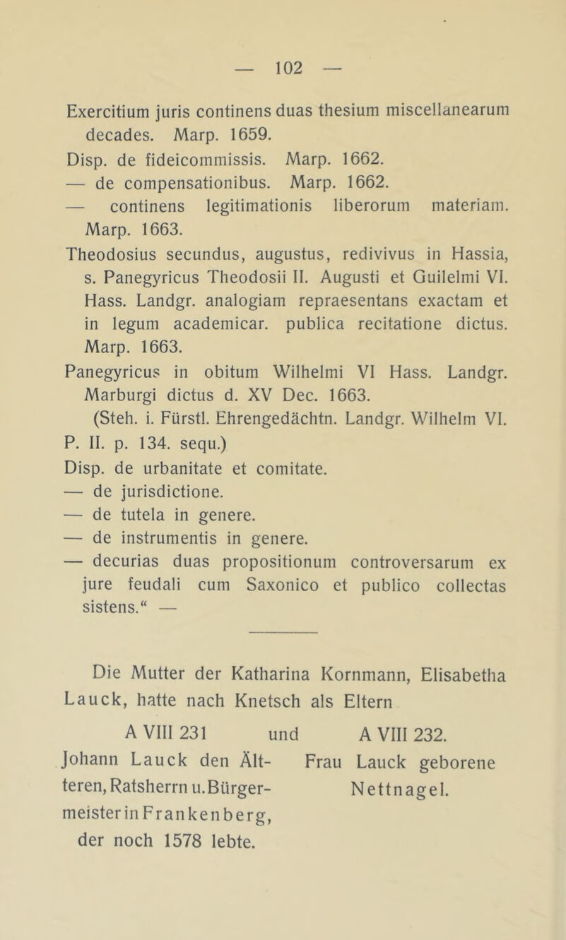 Exercitium juris continens duas thesium miscellanearum decades. Marp. 1659. Disp. de fideicommissis. Marp. 1662. — de compensationibus. Marp. 1662. — continens legitimationis liberoruin materiam. Marp. 1663. Theodosius secundus, augustus, redivivus in Hassia, s. Panegyricus Theodosii II. Augusti et Guilelmi VI. Hass. Landgr. analogiam repraesentans exactam et in legum academicar. publica recitatione dictus. Marp. 1663. Panegyricus in obitum Wilhelmi VI Hass. Landgr. Marburg! dictus d. XV Dec. 1663. (Steh. i. Fürstl. Ehrengedächtn. Landgr. Wilhelm VI. P. 11. p. 134. sequ.) Disp. de urbanitate et comitate. — de jurisdictione. — de tutela in genere. — de instrumentis in genere. — decurias duas propositionum controversarum ex jure feudal! cum Saxonico et publico collectas sistens.“ — Die Mutter der Katharina Kornmann, Elisabetha Lauck, hatte nach Knetsch als Eltern A VIII 231 und A VIII 232. Johann Lauck den Ält- Frau Lauck geborene teren, Ratsherrn u.Bürger- Nettnagel. meisteriiiFrankenberg, der noch 1578 lebte.